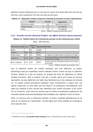 Les secondes vies des objets



détacher d’autres vêtements qui ne vont plus en raison de la taille (40% des cas chez les
femmes, contre seulement 27% des cas chez les hommes).

Tableau 11. Régression linéaire simple de l’intensité de seconde vie selon l’attachement

                                 PRODUIT                   VALEUR t               Significativité
                   Vêtement pour adultes                     2,24           Significatif au seuil de 5%
                   Téléphone portable                        1,16                 Non Significatif
                   Voiture                                   -0,45                Non Significatif
                                                      Source : CRÉDOC, Enquête consommation 2011


2.2.4 Secondes	vies	des	vêtements	d’enfant	:	une	affaire	de	jeunes	classes	moyennes		
     Tableau 12. Modèle linéaire de l’intensité de seconde vie des vêtements pour enfant
                                         Base : 490 individus

                                  Valeur du
Vêtement pour enfant Coef.                  Significativité Tendance
                                    test t
Modèle                           8,31        <0,0001
Constante               1,005    0,95        0,3417
Position sociale        0,241    3,37        0,0008        Le capital socio-culturel favorise la seconde vie de l’objet
                                                           L'avancement dans le cycle de vie influence négativement
Cycle de vie            -0,379   -3,09       0,0021
                                                           la seconde vie de l’objet
                                                           L'aisance financière fait diminuer l'intensité de la seconde
Aisance budgétaire      -0,614   -2,60       0,0095
                                                           vie de l’objet
                                                                 Source : CRÉDOC, Enquête consommation 2011

Pour le vêtement enfant, les critères explicatifs sont très différents. Le facteur
économique posé par hypothèse comme explicatif s’avère comme tel pour le vêtement
d’enfant. Quand on a peu de moyens, on accepte des dons de vêtements ou l’achat
d’habits d’occasion. Mais le schéma n’est pas si simple, parce qu’à niveau de revenus
équivalents, les plus diplômés vont opter plus facilement pour des pratiques de seconde
vie. Le capital culturel permettrait d’attacher moins d’importance à l’objet neuf. Les
classes moyennes, au sens défini par Eric Maurin36 de professions intermédiaires, sont
celles qui achètent le plus souvent des vêtements pour enfant d’occasion (13% contre
7% en moyenne). Avec moins de revenus que les cadres et professions supérieures, les
nouvelles classes moyennes développent des stratégies pour dépenser moins et mieux.

Enfin, on retrouve pour le vêtement d’enfant, le facteur explicatif générationnel et de
cycle de vie observé sur l’automobile : les plus âgés sont moins adeptes du recyclage et
de la seconde main.




36
     MAURIN Eric [2012]. Les nouvelles classes moyennes, Paris, La République des idées, Edition Seuil.




                                                            50
 