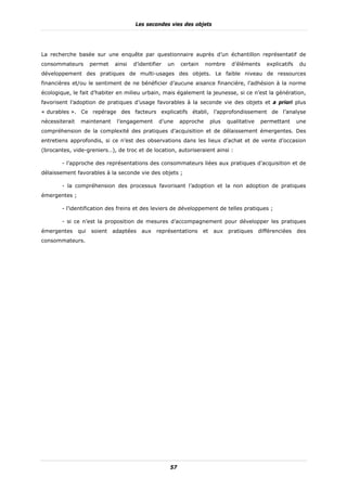 Les secondes vies des objets




La recherche basée sur une enquête par questionnaire auprès d’un échantillon représentatif de
consommateurs         permet   ainsi   d’identifier   un   certain    nombre      d’éléments      explicatifs   du
développement des pratiques de multi-usages des objets. Le faible niveau de ressources
financières et/ou le sentiment de ne bénéficier d’aucune aisance financière, l’adhésion à la norme
écologique, le fait d’habiter en milieu urbain, mais également la jeunesse, si ce n’est la génération,
favorisent l’adoption de pratiques d’usage favorables à la seconde vie des objets et a priori plus
« durables ». Ce repérage des facteurs explicatifs établi, l’approfondissement de l’analyse
nécessiterait    maintenant     l’engagement     d’une     approche       plus   qualitative   permettant       une
compréhension de la complexité des pratiques d’acquisition et de délaissement émergentes. Des
entretiens approfondis, si ce n’est des observations dans les lieux d’achat et de vente d’occasion
(brocantes, vide-greniers…), de troc et de location, autoriseraient ainsi :

        - l’approche des représentations des consommateurs liées aux pratiques d’acquisition et de
délaissement favorables à la seconde vie des objets ;

        - la compréhension des processus favorisant l’adoption et la non adoption de pratiques
émergentes ;

        - l’identification des freins et des leviers de développement de telles pratiques ;

        - si ce n’est la proposition de mesures d’accompagnement pour développer les pratiques
émergentes      qui   soient   adaptées   aux   représentations      et    aux   pratiques     différenciées    des
consommateurs.




                                                      57
 