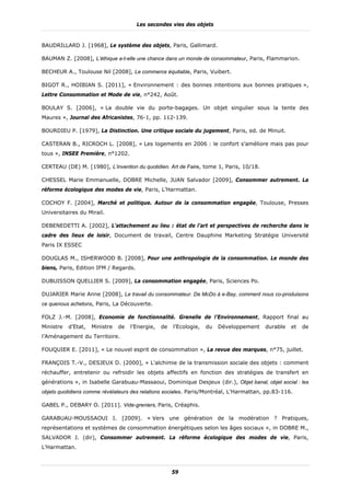 Les secondes vies des objets


BAUDRILLARD J. [1968], Le système des objets, Paris, Gallimard.

BAUMAN Z. [2008], L’éthique a-t-elle une chance dans un monde de consommateur, Paris, Flammarion.

BECHEUR A., Toulouse Nil [2008], Le commerce équitable, Paris, Vuibert.

BIGOT R., HOIBIAN S. [2011], « Environnement : des bonnes intentions aux bonnes pratiques »,
Lettre Consommation et Mode de vie, n°242, Août.

BOULAY S. [2006], « La double vie du porte-bagages. Un objet singulier sous la tente des
Maures », Journal des Africanistes, 76-1, pp. 112-139.

BOURDIEU P. [1979], La Distinction. Une critique sociale du jugement, Paris, ed. de Minuit.

CASTERAN B., RICROCH L. [2008], « Les logements en 2006 : le confort s’améliore mais pas pour
tous », INSEE Première, n°1202.

CERTEAU (DE) M. [1980], L’invention du quotidien. Art de Faire, tome 1, Paris, 10/18.

CHESSEL Marie Emmanuelle, DOBRE Michelle, JUAN Salvador [2009], Consommer autrement. La
réforme écologique des modes de vie, Paris, L’Harmattan.

COCHOY F. [2004], Marché et politique. Autour de la consommation engagée, Toulouse, Presses
Universitaires du Mirail.

DEBENEDETTI A. [2002], L’attachement au lieu : état de l’art et perspectives de recherche dans le
cadre des lieux de loisir, Document de travail, Centre Dauphine Marketing Stratégie Université
Paris IX ESSEC

DOUGLAS M., ISHERWOOD B. [2008], Pour une anthropologie de la consommation. Le monde des
biens, Paris, Edition IFM / Regards.

DUBUISSON QUELLIER S. [2009], La consommation engagée, Paris, Sciences Po.

DUJARIER Marie Anne [2008], Le travail du consommateur. De McDo à e-Bay, comment nous co-produisons
ce quenous achetons, Paris, La Découverte.

FOLZ J.-M. [2008], Economie de fonctionnalité. Grenelle de l’Environnement, Rapport final au
Ministre   d’Etat,   Ministre   de   l’Energie,   de   l’Ecologie,   du   Développement   durable   et   de
l’Aménagement du Territoire.

FOUQUIER E. [2011], « Le nouvel esprit de consommation », La revue des marques, n°75, juillet.

FRANÇOIS T.-V., DESJEUX D. |2000], « L'alchimie de la transmission sociale des objets : comment
réchauffer, entretenir ou refroidir les objets affectifs en fonction des stratégies de transfert en
générations », in Isabelle Garabuau-Massaoui, Dominique Desjeux (dir.), Objet banal, objet social : les
objets quotidiens comme révélateurs des relations sociales. Paris/Montréal, L'Harmattan, pp.83-116.

GABEL P., DEBARY O. [2011]. Vide-greniers, Paris, Créaphis.

GARABUAU-MOUSSAOUI I. [2009]. « Vers une génération de la modération ? Pratiques,
représentations et systèmes de consommation énergétiques selon les âges sociaux », in DOBRE M.,
SALVADOR J. (dir), Consommer autrement. La réforme écologique des modes de vie, Paris,
L’Harmattan.



                                                       59
 