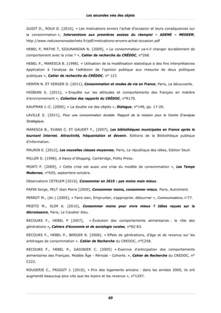 Les secondes vies des objets


GUIOT D., ROUX D. [2010], « Les motivations envers l’achat d’occasion et leurs conséquences sur
la consommation », Interventions aux premières assises du réemploi – ADEME – MEDEEM,
http://www.reduisonsnosdechets.fr/pdf/motivations-envers-achat-occasion.pdf

HEBEL P, MATHE T, SIOUNANDAN N. [2009], « Le consommateur va-t-il changer durablement de
comportement avec la crise ? », Cahier de recherche du CRÉDOC, n°268.

HEBEL P., MARESCA B. [1998]. « Utilisation de la modélisation statistique à des fins interprétatives
Application à l'analyse de l'adhésion de l'opinion publique aux mesures de deux politiques
publiques », Cahier de recherche du CRÉDOC, n° 123

HERPIN N. ET VERGER D. [2011], Consommation et modes de vie en France, Paris, La découverte.

HOIBIAN S. [2011], « Enquête sur les attitudes et comportements des français en matière
d’environnement », Collection des rapports du CRÉDOC, n°R170.

KAUFMAN J.-C. [2000], « La double vie des objets », Dialogue, n°148, pp. 17-20.

LAVILLE E. [2011], Pour une consommation durable. Rapport de la mission pour le Centre D’analyse
Stratégique.

MARESCA B., EVANS C. ET GAUDET F., [2007], Les bibliothèques municipales en France après le
tournant Internet. Attractivité, fréquentation et devenir. Editions de la Bibliothèque publique
d’information.

MAURIN E. [2012], Les nouvelles classes moyennes, Paris, La république des idées, Edition Seuil.

MILLER D. [1998], A theory of Shopping, Cambridge, Polity Press.

MOATI P. [2009], « Cette crise est aussi une crise du modèle de consommation », Les Temps
Modernes, n°655, septembre-octobre.

Observatoire CETELEM [2010], Consommer en 2010 : pas moins mais mieux.

PAPIN Serge, PELT Jean Marie [2009], Consommer moins, consommer mieux, Paris, Autrement.

PERROT M., (dir.) [2005], « Faire sien, Emprunter, s'approprier, détourner », Communications, n°77.

PRIETO M., SLIM A. [2010], Consommer moins pour vivre mieux ? Idées reçues sur la
décroissance, Paris, Le Cavalier bleu.

RECOURS F., HEBEL P [2007],              « Évolution des comportements alimentaires : le rôle des
générations », Cahiers d’économie et de sociologie rurales, n°82-83.

RECOURS F., HEBEL P., BERGER R. [2008]. « Effets de générations, d'âge et de revenus sur les
arbitrages de consommation ». Cahier de Recherche du CREDOC, n°C258.

RECOURS F., HEBEL P., GAIGNIER C. [2005] « Exercice d'anticipation des comportements
alimentaires des Français. Modèle Âge - Période - Cohorte. », Cahier de Recherche du CREDOC, n°
C222.

ROUGERIE C., FRIGGIT J. [2010], « Prix des logements anciens : dans les années 2000, ils ont
augmenté beaucoup plus vite que les loyers et les revenus », n°1297.




                                                   60
 