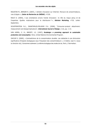 Les secondes vies des objets


ROUSTAN M., BERGER R. [2007], « Acheter d’occasion sur Internet. Parcours de consommateurs,
vies d’objets », Cahier de Recherche du CRÉDOC, n°239.

ROUX D. [2004], « Les orientations envers l’achat d’occasion : le rôle du risque perçu et de
l’expertise. Quelles implications pour la distribution ? », Décision Marketing, n°35. Juillet-
Septembre.

SCHIFFERSTEIN     N.J.,   ZWARTKRUIS-PELGRIM        P.H.   [2008],   “Consumer-product     attachment:
measurement and designimplications”, International Journal of Design, 2 (3), pp. 1-13.

VAN HEMEL, C. G., BREZET, J.C. [1997], Ecodesign: a promising approach to sustainable
production and consumption, Paris, United Nations Environmental Program.

ZACCAÏ E. [2009], « Contradictions de la consommation durable. Les obstacles à une diminution
significative d’impacts écologiques sous l’impulsion des consommateurs », in Dobré, Juan S. (sous
la direction de), Consommer autrement. La réforme écologique des modes de vie, Paris, L’Harmattan.




                                                  61
 
