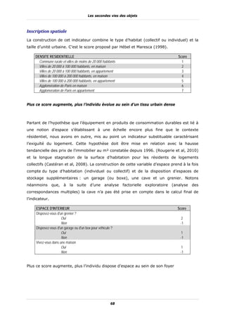 Les secondes vies des objets



Inscription	spatiale	
La construction de cet indicateur combine le type d’habitat (collectif ou individuel) et la
taille d’unité urbaine. C’est le score proposé par Hébel et Maresca (1998).

     DENSITE RESIDENTIELLE                                                                     Score
       Commune rurale et villes de moins de 20 000 habitants                                     1
       Villes de 20 000 à 100 000 habitants, en maison                                           2
       Villes de 20 000 à 100 000 habitants, en appartement                                      3
       Villes de 100 000 à 200 000 habitants, en maison                                          4
       Villes de 100 000 à 200 000 habitants, en appartement                                     5
       Agglomération de Paris en maison                                                          6
       Agglomération de Paris en appartement                                                     7


Plus ce score augmente, plus l’individu évolue au sein d’un tissu urbain dense



Partant de l’hypothèse que l’équipement en produits de consommation durables est lié à
une notion d’espace s’établissant à une échelle encore plus fine que le contexte
résidentiel, nous avons en outre, mis au point un indicateur substituable caractérisant
l’exiguïté du logement. Cette hypothèse doit être mise en relation avec la hausse
tendancielle des prix de l’immobilier au m² constatée depuis 1996. (Rougerie et al, 2010)
et la longue stagnation de la surface d’habitation pour les résidents de logements
collectifs (Castéran et al, 2008). La construction de cette variable d’espace prend à la fois
compte du type d’habitation (individuel ou collectif) et de la disposition d’espaces de
stockage supplémentaires : un garage (ou boxe), une cave et un grenier. Notons
néanmoins       que,    à   la   suite    d’une     analyse    factorielle   exploratoire   (analyse   des
correspondances multiples) la cave n’a pas été prise en compte dans le calcul final de
l’indicateur.

     ESPACE D'INTERIEUR                                                                       Score
     Disposez-vous d'un grenier ?
                      Oui                                                                       2
                      Non                                                                       -1
     Disposez-vous d'un garage ou d'un box pour véhicule ?
                      Oui                                                                       1
                      Non                                                                       -1
     Vivez-vous dans une maison
                      Oui                                                                       1
                      Non                                                                       -1


Plus ce score augmente, plus l’individu dispose d’espace au sein de son foyer




                                                        68
 