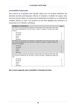 Les secondes vies des objets



La	sensibilité	à	l’innovation	
Nous partons de l’hypothèse selon laquelle l’attrait pour les produits bénéficiant des
dernières avancées technologiques influence la tendance à multiplier les usages. Nous
avons de nouveau réalisé une analyse des correspondances multiples sur un ensemble de
variables relatives au sujet. Trois questions se sont alors dégagées pour participer à la
construction d’un indicateur synthétique.

     SENSIBILITE A LA NOUVEAUTE                                                                           Score
     Voici plusieurs raisons d'acheter des produits de consommation, Pour chacune d'entre elles, dites-
     moi si vous personnellement, elle vous incite à acheter un produit, La marque vous inspire
     confiance
             Pas du tout                                                                                   -1
             Ne sait pas                                                                                   0
             Un peu                                                                                        1
             Assez                                                                                         2
             Beaucoup                                                                                      3
     Voici plusieurs raisons d'acheter des produits de consommation, Pour chacune d'entre elles, dites-
     moi si vous personnellement, elle vous incite à acheter un produit, Le produit comporte une
     innovation technologique
             Pas du tout                                                                                   -1
             Ne sait pas                                                                                   0
             Un peu                                                                                        1
             Assez                                                                                         2
             Beaucoup                                                                                      3
     Voici plusieurs raisons d'acheter des produits de consommation, Pour chacune d'entre elles, dites-
     moi si vous personnellement, elle vous incite à acheter un produit, L'esthétique du produit vous
     attire
            Pas du tout                                                                                    -1
            Ne sait pas                                                                                    0
            Un peu                                                                                         1
            Assez                                                                                          2
            Beaucoup                                                                                       3


Plus ce score augmente, plus la sensibilité à l’innovation est forte.




                                                          70
 