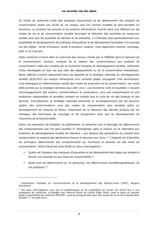 Les secondes vies des objets


Ce cahier de recherche traite des pratiques d’acquisition et de délaissement des produits de
consommation ayant une durée de vie longue, que l’on nomme durables et semi-durables en
économie, en excluant les services et les produits alimentaires. Inscrite dans une réflexion sur les
modes de vie et de consommation durable favorisant la réduction des quantités de ressources
utilisée ainsi que les quantités de déchets et de polluants, il s’intéresse plus particulièrement aux
possibilités de développement de pratiques d’acquisition et de délaissement favorables à la seconde
vie des objets : achat d’occasion, achat à plusieurs, location, mais également revente, recyclage,
prêt, si ce n’est don.

Cette recherche s’inscrit dans la continuité des travaux menés par le CRÉDOC dans le domaine de
la consommation. Surtout, l’analyse de la relation des consommateurs aux produits de
consommation reste peu investie par la recherche française en développement durable, nettement
moins développée en tout cas que celle des déplacements ou de la consommation énergétique.
Notre réflexion s’inscrit pleinement dans les objectifs de la stratégie nationale du développement
durable 2010-2013 qui évoque l’émergence d’un contexte global conjuguant crise économique,
crise écologique et métamorphose sociale des modes de production et de consommation. Les neufs
défis pointés par la stratégie nationale pour aller vers « une économie verte et équitable » incluent
l’accompagnement des acteurs, consommateurs et producteurs, vers une consommation et une
production responsables et durables, prenant en compte tout le cycle de vie des produits et des
services. Concrètement, la stratégie nationale préconise un accompagnement par les pouvoirs
publics   des   consommateurs      vers   des   modes   de   consommation   plus   durables   grâce   au
développement de mesures en faveur notamment de la réduction des déchets produits par les
ménages, des techniques de recyclage et de récupération ainsi que du développement de
l’économie de la fonctionnalité.

Outre une estimation de l’ampleur du phénomène, la recherche vise à interroger les déterminants
des comportements que l’on peut qualifier d’ «émergents» dans la mesure où ils répondent aux
ambitions de développement durable de répondre « aux besoins des générations du présent sans
compromettre la capacité des générations futures à répondre aux leurs »1. L’objectif est d’identifier
les principaux déterminants des comportements qui favorisent la seconde vie des biens de
consommation. Notre travail est ainsi fondé sur deux interrogations :

          Quelle est l’ampleur des pratiques d’acquisition et de délaissement des objets qui tendent à
          donner une seconde vie aux biens de consommation ?

          Quels sont les déterminants et, en particulier, les déterminants sociodémographiques, de
          ces pratiques 2?




1
  Commission mondiale sur l’environnement et le développement des Nations-Unies [1987], Rapport
Brundtland.
2
  Ces deux interrogations ainsi que la problématique et les hypothèses de travail ont donné lieu à une
proposition de recherche, co-rédigée avec Martyne Perrot du Centre Edgar Morin, dans le cadre du premier
appel à propositions de recherche MOVIDA « quel accompagnement pour des modes de vie et de consommation
durable ? » en juillet 2011.




                                                    7
 