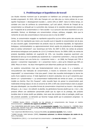 Les secondes vies des objets



                     1. Problématique	et	hypothèses	de	travail	
Les études récentes montrent que la perception et l’adhésion aux principes du développement
durable progressent. En 2010, 46% des Français ont une idée plus ou moins précise de ce que
signifie l’expression « développement durable », contre 33% en 20043. Dans le même temps, on
constate une crise de confiance du consommateur, qu’il soit saturé, informé de l’impact de sa
consommation ou échaudé par la surenchère des marques et le caractère décevant des produits,
par l’incapacité de la consommation à « faire société » ou à procurer des biens essentiels à un prix
abordable. Partout, se développe une consommation critique, politique, engagée, alors que la
recherche de sens des consommateurs s’est accrue avec la crise de 2008 4.

Certes, la consommation engagée ne représente aujourd’hui qu’une infime partie des volumes de
ventes. Elle n’en représente pas moins une nouvelle aune à laquelle la consommation est de plus
en plus souvent jugée. Consommation de produits issus du commerce équitable, de l’agriculture
biologique, contractualisation ou approvisionnement direct auprès de producteurs se développent
dans le secteur alimentaire5. Leur dynamique est forte. De 2007 à 2010, les ventes de produits
alimentaires biologiques sont passées de 1,9 à 3,3 milliards d’euros. De 2008 à 2009, les ventes de
produits équitables labellisés ont augmenté de 15%. Les nouvelles exigences expriment une
demande de sens qui ne se satisfait plus seulement du « consommer autrement », mais qui semble
également évoluer vers une forme du « consommer moins » : en 2008, les Français sont 75% à
associer « consommer responsable » et « consommer moins », alors qu'ils n'étaient que 56% en
2006. Mieux et moins : les deux interrogations sont désormais posées par les consommateurs.

Le système consumériste n’est pas fondamentalement remis en cause. Il y a toutefois un
renouvellement des habitudes de consommation, à travers la recherche d’une consommation
responsable6. Le consommateur n’est plus passif. L’essor des nouvelles technologies lui donne les
outils d’une vigilance accrue. Il l’aide également à devenir producteur de ce qu’il consomme pour
devenir un « prosommateur ». La consommation traditionnelle est remise en cause ; un nouveau
modèle se cherche. Pour Eric Fouquier7, cette nouvelle façon de penser la consommation post
matérialiste émerge depuis 10 ans et concerne de 20% à 30% des consommateurs dans la plupart
des pays développés. Les nouvelles formes de consommation s’expriment au travers « des produits
éthiques », du « nous » (le collectif, la planète, les générations futures) plutôt que du « moi », des
produits offrant une satisfaction personnelle plutôt que du signe et du prestige, des produits
durables dans le temps plutôt que jetables, mais aussi des produits utiles et partagés, plutôt que
des produits possédés. La demande qui favorise l’usage plutôt que la possession progresse : le


3
   HOIBIAN Sandra [2011], « Enquête sur les attitudes et comportements des français en matière
d’environnement », Collection des rapports du CREDOC, n°R170.
4
 Voir DUBUISSON QUELLIER Sophie [2009], La consommation engagée, Paris, Sciences Po ; CHESSEL Marie
Emmanuelle, COCHOY Frank (éds) [2004], Marché et politique. Autour de la consommation engagée, Toulouse,
Presses Universitaires du Mirail.
5
    Voir notamment BECHEUR Amina, Toulouse Nil [2008], Le commerce équitable, Paris, Vuibert.
6
 DOBRE Michelle, JUAN Salvador [2009], Consommer autrement. La réforme écologique des modes de vie,
Paris, L’Harmattan.
7
    FOUQUIER Eric [2011], « Le nouvel esprit de consommation », La revue des marques, n°75 – juillet.




                                                        8
 