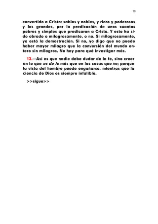 10



convertido a Cristo: sabios y nobles, y ricos y poderosos
y los grandes, por la predicación de unos cuantos
pobres y simples que predicaron a Cristo. Y esto ha si-
do obrado o milagrosamente, o no. Si milagrosamente,
ya está la demostración. Si no, yo digo que no puede
haber mayor milagro que la conversión del mundo en-
tero sin milagros. No hay para qué investigar más.

  12.—Así es que nadie debe dudar de la fe, sino creer
en lo que es de fe más que en las cosas que ve; porque
la vista del hombre puede engañarse, mientras que la
ciencia de Dios es siempre infalible.

  >>sigue>>
 