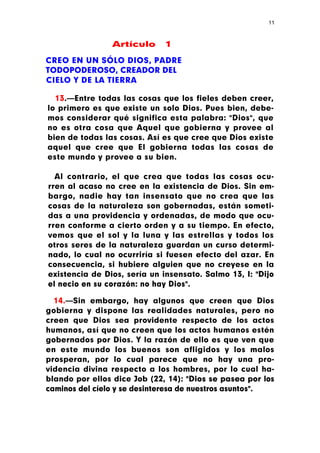 11



                Artículo      1

CREO EN UN SÓLO DIOS, PADRE
TODOPODEROSO, CREADOR DEL
CIELO Y DE LA TIERRA

  13.—Entre todas las cosas que los fieles deben creer,
lo primero es que existe un solo Dios. Pues bien, debe-
mos considerar qué significa esta palabra: "Dios", que
no es otra cosa que Aquel que gobierna y provee al
bien de todas las cosas. Así es que cree que Dios existe
aquel que cree que El gobierna todas las cosas de
este mundo y provee a su bien.

  Al contrario, el que crea que todas las cosas ocu-
rren al acaso no cree en la existencia de Dios. Sin em-
bargo, nadie hay tan insensato que no crea que las
cosas de la naturaleza son gobernadas, están someti-
das a una providencia y ordenadas, de modo que ocu-
rren conforme a cierto orden y a su tiempo. En efecto,
vemos que el sol y la luna y las estrellas y todos los
otros seres de la naturaleza guardan un curso determi-
nado, lo cual no ocurriría si fuesen efecto del azar. En
consecuencia, si hubiere alguien que no creyese en la
existencia de Dios, sería un insensato. Salmo 13, I: "Dijo
el necio en su corazón: no hay Dios".

  14.—Sin embargo, hay algunos que creen que Dios
gobierna y dispone las realidades naturales, pero no
creen que Dios sea providente respecto de los actos
humanos, así que no creen que los actos humanos estén
gobernados por Dios. Y la razón de ello es que ven que
en este mundo los buenos son afligidos y los malos
prosperan, por lo cual parece que no hay una pro-
videncia divina respecto a los hombres, por lo cual ha-
blando por ellos dice Job (22, 14): "Dios se pasea por los
caminos del cíelo y se desinteresa de nuestros asuntos".
 
