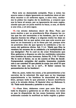 12




  Pero esto es demasiado estúpido. Pues a éstos les
ocurre como si algún ignorante en medicina viere al mé-
dico recetar a un enfermo agua, a otro vino, confor-
me lo piden las reglas de la medicina, y creyere que
eso lo hace al acaso, por su ignorancia de esas reglas,
siendo que por un justo motivo lo hace, o sea, el darle
a uno vino, y al otro agua.

  15.—Lo mismo debemos decir de Dios. Pues por
justo motivo y por su providencia Dios dispone las co-
sas que les son necesarias a los hombres, por lo cual a
algunos buenos los aflige y a algunos malos los deja en
prosperidad. Así es que quien crea que esto ocurre por
azar es un insensato y se le tiene por tal, porque esto
no proviene sino de que ignora la sabiduría y las ra-
zones del gobierno divino. Job 1 1 , 6 : "Ojalá que Dios te
revelara los arcanos de su sabiduría y la multiplicidad de
sus designios". Por lo cual es de creer firmemente que
Dios gobierna y dispone no sólo las realidades naturales
sino también los actos humanos. Salmo 93, 7-10: "Y dicen:
'No lo verá el Señor, no se da cuenta el Dios de Jacob'.
Comprended, estúpidos del pueblo; insensatos ¿cuándo
vais a ser cuerdos? El que plantó la oreja ¿no oirá? El que
formó los ojos ¿no va a ver?... El Señor conoce los
pensamientos de los hombres".

  Dios ve, pues, todas las cosas, y los pensamientos y los
secretos de la voluntad. De aquí que se les imponga
especialmente a los hombres la necesidad de obrar
bien, porque todo lo que piensan y hacen manifiesto
está a la mirada divina. El Apóstol dice en Hebreos 4,
13: "Todo está desnudo y patente a sus ojos".

  16.—Pues bien, debemos creer que este Dios que
todo lo dispone y gobierna es un Dios único. La razón
es que la disposición de las cosas humanas está bien
ordenada cuando la multitud se halla regida y gober-
 