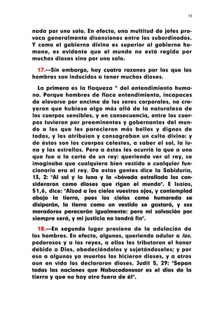 13



nada por uno solo. En efecto, una multitud de jefes pro-
voca generalmente disensiones entre los subordinados.
Y como el gobierno divino es superior al gobierno hu-
mano, es evidente que el mundo no está regido por
muchos dioses sino por uno solo.

  17.—Sin embargo, hay cuatro razones por las que los
hombres son inducidos a tener muchos dioses.

  La primera es la flaqueza * del entendimiento huma-
no. Porque hombres de flaco entendimiento, incapaces
de elevarse por encima de los seres corporales, no cre-
yeron que hubiese algo más allá de la naturaleza de
los cuerpos sensibles, y en consecuencia, entre los cuer-
pos tuvieron por preeminentes y gobernantes del mun-
do a los que les parecieron más bellos y dignos de
todos, y les atribuían y consagraban un culto divino: y
de éstos son los cuerpos celestes, a saber el sol, la lu-
na y las estrellas. Pero a éstos les ocurrió lo que a uno
que fue a la corte de un rey: queriendo ver al rey, se
imaginaba que cualquiera bien vestido o cualquier fun-
cionario era el rey. De estas gentes dice la Sabiduría,
13, 2: "Al sol y la luna y la «bóveda estrellada los con-
sideraron como dioses que rigen el mundo". E Isaías,
51,6, dice: "Alzad a los cíelos vuestros ojos, y contemplad
abajo la tierra, pues los cielos como humareda se
disiparán, la tierra como un vestido se gastará, y sus
moradores perecerán igualmente: pero mi salvación por
siempre será, y mi justicia no tendrá fin".
  18.—En segundo lugar proviene de la adulación de
los hombres. En efecto, algunos, queriendo adular a los.
poderosos y a los reyes, a ellos les tributaron el honor
debido a Dios, obedeciéndolos y sujetándoseles; y por
eso a algunos ya muertos los hicieron dioses, y a otros
aun en vida los declararon dioses. Judit 5, 29: "Sepan
todas las naciones que Nabucodonosor es el dios de la
tierra y que no hay otro fuera de él".
 