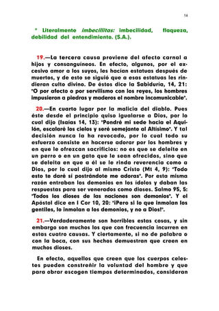 14



 * Literalmente imbecillitas: imbecilidad,         flaqueza,
debilidad del entendimiento. (S.A.).


  19.—La tercera causa proviene del afecto carnal a
hijos y consanguíneos. En efecto, algunos, por el ex-
cesivo amor a los suyos, les hacían estatuas después de
muertos, y de esto se siguió que a esas estatuas les rin-
dieran culto divino. De éstos dice la Sabiduría, 14, 21:
"O por afecto o por servilismo con los reyes, los hombres
impusieron a piedras y maderos el nombre incomunicable".

  20.—En cuarto lugar por la malicia del diablo. Pues
éste desde el principio quiso igualarse a Dios, por lo
cual dijo (Isaías 14, 13): "Pondré mi sede hacia el Aqui-
lón, escalaré los cielos y seré semejante al Altísimo". Y tal
decisión nunca la ha revocado, por lo cual todo su
esfuerzo consiste en hacerse adorar por los hombres y
en que le ofrezcan sacrificios: no es que se deleite en
un perro o en un gato que le sean ofrecidos, sino que
se deleita en que a él se le rinda reverencia como a
Dios, por lo cual dijo al mismo Cristo (Mt 4, 9): "Todo
esto te daré sí postrándote me adoras". Por esta misma
razón entraban los demonios en los ídolos y daban las
respuestas para ser venerados como dioses. Salmo 95, 5:
"Todos los dioses de las naciones son demonios". Y el
Apóstol dice en I Cor 10, 20: "¡Pero si lo que inmolan los
gentiles, lo inmolan a los demonios, y no a Dios!".

 21.—Verdaderamente son horribles estas cosas, y sin
embargo son muchos los que con frecuencia incurren en
estas cuatro causas. Y ciertamente, si no de palabra o
con la boca, con sus hechos demuestran que creen en
muchos dioses.

  En efecto, aquellos que creen que los cuerpos celes-
tes pueden constreñir la voluntad del hombre y que
para obrar escogen tiempos determinados, consideran
 