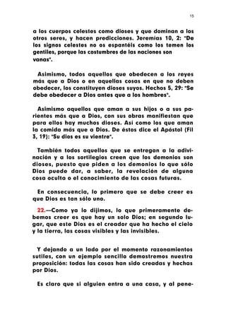 15



a los cuerpos celestes como dioses y que dominan a los
otros seres, y hacen predicciones. Jeremías 10, 2: "De
los signos celestes no os espantéis como los temen los
gentiles, porque las costumbres de las naciones son
vanas".

 Asimismo, todos aquellos que obedecen a los reyes
más que a Dios o en aquellas cosas en que no deben
obedecer, los constituyen dioses suyos. Hechos 5, 29: "Se
debe obedecer a Dios antes que a los hombres".

  Asimismo aquellos que aman a sus hijos o a sus pa-
rientes más que a Dios, con sus obras manifiestan que
para ellos hay muchos dioses. Así como los que aman
la comida más que a Dios. De éstos dice el Apóstol (Fil
3, 19): "Su dios es su vientre".

  También todos aquellos que se entregan a la adivi-
nación y a los sortilegios creen que los demonios son
dioses, puesto que piden a los demonios lo que sólo
Dios puede dar, a saber, la revelación de alguna
cosa oculta o el conocimiento de las cosas futuras.

 En consecuencia, lo primero que se debe creer es
que Dios es tan sólo uno.

  22.—Como ya lo dijimos, lo que primeramente de-
bemos creer es que hay un solo Dios; en segundo lu-
gar, que este Dios es el creador que ha hecho el cielo
y la tierra, las cosas visibles y las invisibles.


 Y dejando a un lado por el momento razonamientos
sutiles, con un ejemplo sencillo demostremos nuestra
proposición: todas las cosas han sido creadas y hechas
por Dios.

 Es claro que si alguien entra a una casa, y al pene-
 