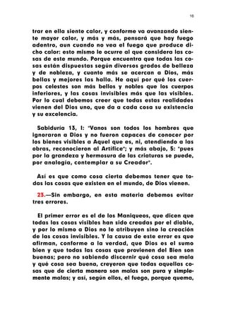 16



trar en ella siente calor, y conforme va avanzando sien-
te mayor calor, y más y más, pensará que hay fuego
adentro, aun cuando no vea el fuego que produce di-
cho calor: esto mismo le ocurre al que considera las co-
sas de este mundo. Porque encuentra que todas las co-
sas están dispuestas según diversos grados de belleza
y de nobleza, y cuanto más se acercan a Dios, más
bellas y mejores las halla. He aquí por qué los cuer-
pos celestes son más bellos y nobles que los cuerpos
inferiores, y las cosas invisibles más que las visibles.
Por lo cual debemos creer que todas estas realidades
vienen del Dios uno, que da a cada cosa su existencia
y su excelencia.

  Sabiduría 13, I: "Vanos son todos los hombres que
ignoraron a Dios y no fueron capaces de conocer por
los bienes visibles a Aquel que es, ni, atendiendo a las
obras, reconocieron al Artífice"; y más abajo, 5: "pues
por la grandeza y hermosura de las criaturas se puede,
por analogía, contemplar a su Creador".

 Así es que como cosa cierta debemos tener que to-
das las cosas que existen en el mundo, de Dios vienen.

  23.—Sin embargo, en esta materia debemos evitar
tres errores.

  El primer error es el de los Maniqueos, que dicen que
todas las cosas visibles han sido creadas por el diablo,
y por lo mismo a Dios no le atribuyen sino la creación
de las cosas invisibles. Y la causa de este error es que
afirman, conforme a la verdad, que Dios es el sumo
bien y que todas las cosas que provienen del Bien son
buenas; pero no sabiendo discernir qué cosa sea mala
y qué cosa sea buena, creyeron que todas aquellas co-
sas que de cierta manera son malas son pura y simple-
mente malas; y así, según ellos, el fuego, porque quema,
 