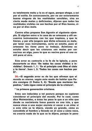 17



es totalmente malo; y lo es el agua, porque ahoga, y así
por el estilo. En consecuencia, por no ser enteramente
buena ninguna de las realidades sensibles, sino en
cierto modo malas y deficientes, dijeron que todas las
realidades visibles no son hechas por el Dios bueno, si-
no por el dios malo.

  Contra ellos propone San Agustín el siguiente ejem-
plo. Si alguien entra a la casa de un artesano y allí en-
cuentra instrumentos con los que tropieza, y que lo
hieren, y por ello juzgare que dicho artesano es malo,
por tener esos instrumentos, sería un estulto, pues el
artesano los tiene para su trabajo. Asimismo es
estulto decir que las criaturas son malas por ser
nocivas en algo, pues lo que es nocivo para el uno es
útil para el otro.

  Este error es contrario a la fe de la Iglesia, y para
descartarlo se dice: "De todas las cosas visibles e in-
visibles". Génesis 1 , 1 : "En el principio creó Dios el cielo
y la tierra". Juan I, 3: "Todas las cosas son hechas por
El".

 24.—El segundo error es de los que afirman que el
mundo es eterno, según este modo de hablar que Pe-
dro consigna (II Pedro 3, 4): "Desde que murieron los
padres,* todo sigue como al principio de la criatura".
 * La primera generación cristiana.

  Estos son inducidos a tal postura porque no supieron
considerar el principio del mundo. Por lo cual, como
dice Maimónides, a éstos les pasa lo que a un niño que
desde su nacimiento fuese puesto en una isla, y que
nunca viese a una mujer encinta ni nacer a un niño: si
a este niño se le dijera, siendo ya grande, cómo es
concebido el hombre y llevado en el seno y cómo nace,
no creería nada de lo que se le dijera, porque le pare-
 