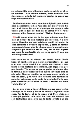 18



cería imposible que el hombre pudiese existir en el se-
no materno. De la misma manera, estos hombres, con-
siderando el estado del mundo presente, no creen que
haya tenido comienzo.

  También esto es contra la fe de la Iglesia, por lo cual
para descartarlo se dice: "Creador del cielo y de la tie-
rra". Y si fueron hechos es claro que no siempre exis-
tieron, por lo cual se dice en el Salmo 148, 5: "Dios
mandó y ellas fueron creadas". "Dixít et facta sunt".

  25.—El tercer error es de los que afirman que Dios
hizo el mundo de una materia preexistente. Y a esto
fueron llevados porque quisieron medir el poder de
Dios conforme a nuestra capacidad, y como el hombre
nada puede hacer sino de alguna materia preexistente,
creyeron que también así es Dios, por lo cual dijeron
que para la producción de los seres contó El con una
materia preexistente.

Pero esto no es la verdad. En efecto, nada puede
hacer el hombre sin una materia preexistente, porque
él es una causa parcial y no puede dar sino tal o cual
forma a una materia determinada, por algún otro pro-
porcionada. Y la razón es que su poder no abarca sino
la forma, y en consecuencia no puede ser causa sino de
ella sola. Dios, en cambio, es la causa universal de to-
das las cosas, y no crea sólo la forma sino también la
materia; así es que de la nada lo hizo todo. Por lo cual
para descartar este error se dice: "Creador del cielo
y de la tierra".

  Así es que crear y hacer difieren en que crear es ha-
cer algo de la nada, y hacer es producir algo de cierta
cosa. Por lo tanto, si de la nada creó Dios, debemos
creer que podría crear todas las cosas de nuevo si fue-
sen destruidas: así es que puede darle la vista a un cie-
 