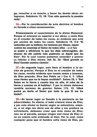 19



go, resucitar a un muerto, y hacer las demás obras mi-
lagrosas. Sabiduría 12, 18: "Con sólo quererlo lo puedes
todo".

 26.—Por la consideración de esta doctrina el hombre
es llevado a cinco consecuencias.

  Primeramente al conocimiento de la divina Majestad.
Porque el artesano es superior a sus obras, y como Dios
es el creador de todas las cosas, es evidente que está
por encima de todas las cosas. Sabiduría 13, 3-4: "Si
seducidos por su belleza, los tomaron por dioses, sepan
cuánto les aventaja el Señor de todos ellos ; y si fue
su poder y eficiencia lo que les dejó sobrecogidos, de-
duzcan de ahí cuánto más poderoso es Aquel que los
hizo". Por lo cual cuanto podamos entender y pensar
es inferior a Dios mismo. Job 36, 26: "¡Qué grande es
Dios! Excede nuestra ciencia".

  27.—En segundo lugar, esto lleva al hombre a la ac-
ción de gracias. Porque si Dios es el creador de todas
las cosas, resulta evidente que cuanto somos y tenemos,
de Dios procede. Dice San Pablo en I Cor 4, 7: "¿Qué
cosa tienes que no la hayas recibido?". Salmo 23, I: "Del
Señor es la tierra y cuanto hay en ella, el orbe de la
tierra y cuantos en él habitan". Y por lo mismo debemos
rendirle acciones de gracias: Salmo 115, 12: "¿Qué
podré yo darle al Señor por todo lo que El me ha
dado?".

  28.—En tercer lugar es llevado a la paciencia en las
adversidades. En efecto, si toda criatura viene de Dios,
y por esto mismo es buena según su naturaleza, empe-
ro, si en algo nos daría una de ellas y nos produce un
sufrimiento, debemos creer que éste viene de Dios;
mas no el pecado, porque ningún mal viene de Dios si-
no en cuanto está ordenado al bien. Por lo cual, como
cualquier pena que el hombre sufra viene de Dios, pa-
 