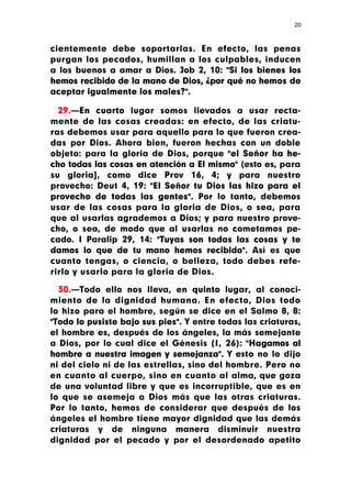 20



cientemente debe soportarlas. En efecto, las penas
purgan los pecados, humillan a los culpables, inducen
a los buenos a amar a Dios. Job 2, 10: "Si los bienes los
hemos recibido de la mano de Dios, ¿por qué no hemos de
aceptar igualmente los males?".

  29.—En cuarto lugar somos llevados a usar recta-
mente de las cosas creadas: en efecto, de las criatu-
ras debemos usar para aquello para lo que fueron crea-
das por Dios. Ahora bien, fueron hechas con un doble
objeto: para la gloria de Dios, porque "el Señor ha he-
cho todas las cosas en atención a El mismo" (esto es, para
su gloria], como dice Prov 16, 4; y para nuestro
provecho: Deut 4, 19: "El Señor tu Dios las hizo para el
provecho de todas las gentes". Por lo tanto, debemos
usar de las cosas para la gloria de Dios, o sea, para
que al usarlas agrademos a Dios; y para nuestro prove-
cho, o sea, de modo que al usarlas no cometamos pe-
cado. I Paralip 29, 14: "Tuyas son todas las cosas y te
damos lo que de tu mano hemos recibido". Así es que
cuanto tengas, o ciencia, o belleza, todo debes refe-
rirlo y usarlo para la gloria de Dios.

  30.—Todo ello nos lleva, en quinto lugar, al conoci-
miento de la dignidad humana. En efecto, Dios todo
lo hizo para el hombre, según se dice en el Salmo 8, 8:
"Todo lo pusiste bajo sus pies". Y entre todas las criaturas,
el hombre es, después de los ángeles, la más semejante
a Dios, por lo cual dice el Génesis (I, 26): "Hagamos al
hombre a nuestra imagen y semejanza". Y esto no lo dijo
ni del cielo ni de las estrellas, sino del hombre. Pero no
en cuanto al cuerpo, sino en cuanto al alma, que goza
de una voluntad libre y que es incorruptible, que es en
lo que se asemeja a Dios más que las otras criaturas.
Por lo tanto, hemos de considerar que después de los
ángeles el hombre tiene mayor dignidad que las demás
criaturas y de ninguna manera disminuir nuestra
dignidad por el pecado y por el desordenado apetito
 