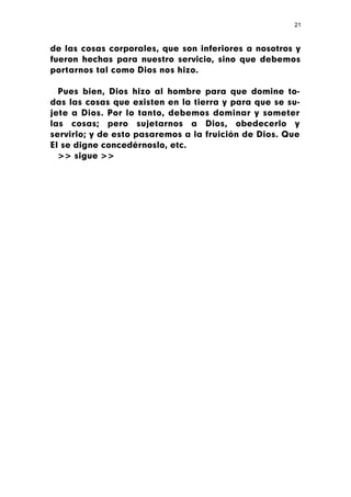 21



de las cosas corporales, que son inferiores a nosotros y
fueron hechas para nuestro servicio, sino que debemos
portarnos tal como Dios nos hizo.

  Pues bien, Dios hizo al hombre para que domine to-
das las cosas que existen en la tierra y para que se su-
jete a Dios. Por lo tanto, debemos dominar y someter
las cosas; pero sujetarnos a Dios, obedecerlo y
servirlo; y de esto pasaremos a la fruición de Dios. Que
El se digne concedérnoslo, etc.
  >> sigue >>
 