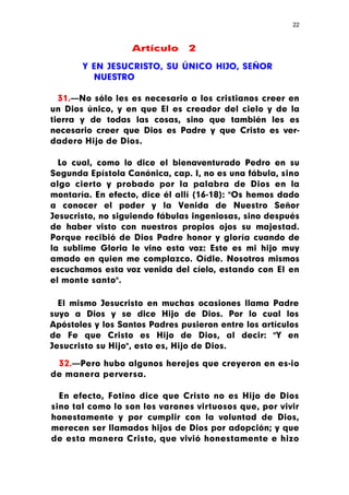 22



                   Artículo     2

       Y EN JESUCRISTO, SU ÚNICO HIJO, SEÑOR
         NUESTRO

  31.—No sólo les es necesario a los cristianos creer en
un Dios único, y en que El es creador del cielo y de la
tierra y de todas las cosas, sino que también les es
necesario creer que Dios es Padre y que Cristo es ver-
dadero Hijo de Dios.

  Lo cual, como lo dice el bienaventurado Pedro en su
Segunda Epístola Canónica, cap. I, no es una fábula, sino
algo cierto y probado por la palabra de Dios en la
montaría. En efecto, dice él allí (16-18): "Os hemos dado
a conocer el poder y la Venida de Nuestro Señor
Jesucristo, no siguiendo fábulas ingeniosas, sino después
de haber visto con nuestros propios ojos su majestad.
Porque recibió de Dios Padre honor y gloría cuando de
la sublime Gloria le vino esta voz: Este es mi hijo muy
amado en quien me complazco. Oídle. Nosotros mismos
escuchamos esta voz venida del cíelo, estando con El en
el monte santo".

  El mismo Jesucristo en muchas ocasiones llama Padre
suyo a Dios y se dice Hijo de Dios. Por lo cual los
Apóstoles y los Santos Padres pusieron entre los artículos
de Fe que Cristo es Hijo de Dios, al decir: "Y en
Jesucristo su Hijo", esto es, Hijo de Dios.

 32.—Pero hubo algunos herejes que creyeron en es-io
de manera perversa.

  En efecto, Fotino dice que Cristo no es Hijo de Dios
sino tal como lo son los varones virtuosos que, por vivir
honestamente y por cumplir con la voluntad de Dios,
merecen ser llamados hijos de Dios por adopción; y que
de esta manera Cristo, que vivió honestamente e hizo
 