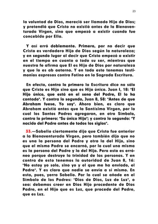 23



la voluntad de Dios, mereció ser llamado Hijo de Dios;
y pretendió que Cristo no existió antes de la Bienaven-
turada Virgen, sino que empezó a existir cuando fue
concebido por Ella.

  Y así erró doblemente. Primero, por no decir que
Cristo es verdadero Hijo de Dios según la naturaleza;
y en segundo lugar al decir que Cristo empezó a existir
en el tiempo en cuanto a todo su ser, mientras que
nuestra fe afirma que El es Hijo de Dios por naturaleza
y que lo es ab aeterno. Y en todo esto tenemos testi-
monios expresos contra Fotino en la Sagrada Escritura.

  En efecto, contra lo primero la Escritura dice no sólo
que Cristo es Hijo sino que es Hijo único. Juan I, 18: "El
Hijo único, que está en el seno del Padre, El lo ha
contado". Y contra lo segundo, Juan 8, 58: "Antes de que
Abraham fuese, Yo soy". Ahora bien, es claro que
Abraham existió antes que la Santísima Virgen, por lo
cual los Santos Padres agregaron, en otro Símbolo,
contra lo primero: "Su único Hijo"; y contra lo segundo: "Y
nacido del Padre antes de todos los siglos".

  33.—Sabelio ciertamente dijo que Cristo fue anterior
a la Bienaventurada Virgen, pero también dijo que no
es una la persona del Padre y otra la del Hijo, sino
que el mismo Padre se encarnó, por lo cual una misma
es la persona del Padre y la del Hijo. Pero esto es erró-
neo porque destruye la trinidad de las personas. Y en
contra de esto tenemos la autoridad de Juan 8, 16:
"No estoy yo solo, sino yo y el que me ha enviado, el
Padre". Y es claro que nadie se envía a sí mismo. En
esto, pues, yerra Sabelio. Por lo cual se añade en el
Símbolo de los Padres: "Dios de Dios, Luz de Luz", o
sea: debemos creer en Dios Hijo procedente de Dios
Padre, en el Hijo que es Luz, que procede del Padre,
que es Luz.
 
