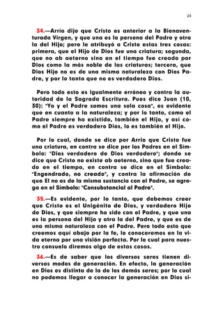 24



  34.—Arrío dijo que Cristo es anterior a la Bienaven-
turada Virgen, y que una es la persona del Padre y otra
la del Hijo; pero le atribuyó a Cristo estas tres cosas:
primera, que el Hijo de Dios fue una criatura; segunda,
que no ab aeterno sino en el tiempo fue creado por
Dios como la más noble de las criaturas; tercera, que
Dios Hijo no es de una misma naturaleza con Dios Pa-
dre, y por lo tanto que no es verdadero Dios.

  Pero todo esto es igualmente erróneo y contra la au-
toridad de la Sagrada Escritura. Pues dice Juan (10,
30): "Yo y el Padre somos una sola cosa", es evidente
que en cuanto a la naturaleza; y por lo tanto, como el
Padre siempre ha existido, también el Hijo, y así co-
mo el Padre es verdadero Dios, lo es también el Hijo.

  Por lo cual, donde se dice por Arrio que Cristo fue
una criatura, en contra se dice por los Padres en el Sím-
bolo: "Dios verdadero de Dios verdadero"; donde se
dice que Cristo no existe ab aeterno, sino que fue crea-
do en el tiempo, en contra se dice en el Símbolo:
"Engendrado, no creado", y contra la afirmación de
que El no es de la misma sustancia con el Padre, se agre-
ga en el Símbolo: "Consubstancial al Padre".

  35.—Es evidente, por Io tanto, que debemos creer
que Cristo es el Unigénito de Dios, y verdadero Hijo
de Dios, y que siempre ha sido con el Padre, y que una
es la persona del Hijo y otra la del Padre, y que es de
una misma naturaleza con el Padre. Pero todo esto que
creemos aquí abajo por la fe, lo conoceremos en la vi-
da eterna por una visión perfecta. Por lo cual para nues-
tro consuelo diremos algo de estas cosas.
 36.—Es de saber que los diversos seres tienen di-
versos modos de generación. En efecto, la generación
en Dios es distinta de la de los demás seres; por lo cual
no podemos llegar a conocer la generación en Dios si-
 