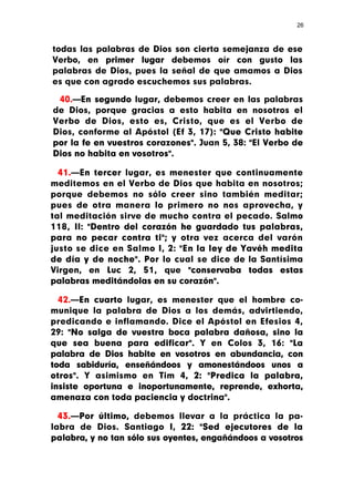 26



todas las palabras de Dios son cierta semejanza de ese
Verbo, en primer lugar debemos oír con gusto las
palabras de Dios, pues la señal de que amamos a Dios
es que con agrado escuchemos sus palabras.

 40.—En segundo lugar, debemos creer en las palabras
de Dios, porque gracias a esto habita en nosotros el
Verbo de Dios, esto es, Cristo, que es el Verbo de
Dios, conforme al Apóstol (Ef 3, 17): "Que Cristo habite
por la fe en vuestros corazones". Juan 5, 38: "El Verbo de
Dios no habita en vosotros".

  41.—En tercer lugar, es menester que continuamente
meditemos en el Verbo de Dios que habita en nosotros;
porque debemos no sólo creer sino también meditar;
pues de otra manera lo primero no nos aprovecha, y
tal meditación sirve de mucho contra el pecado. Salmo
118, II: "Dentro del corazón he guardado tus palabras,
para no pecar contra ti"; y otra vez acerca del varón
justo se dice en Salmo I, 2: "En la ley de Yavéh medita
de día y de noche". Por lo cual se dice de la Santísima
Virgen, en Luc 2, 51, que "conservaba todas estas
palabras meditándolas en su corazón".

  42.—En cuarto lugar, es menester que el hombre co-
munique la palabra de Dios a los demás, advirtiendo,
predicando e inflamando. Dice el Apóstol en Efesios 4,
29: "No salga de vuestra boca palabra dañosa, sino la
que sea buena para edificar". Y en Colos 3, 16: "La
palabra de Dios habite en vosotros en abundancia, con
toda sabiduría, enseñándoos y amonestándoos unos a
otros". Y asimismo en Tim 4, 2: "Predica la palabra,
insiste oportuna e inoportunamente, reprende, exhorta,
amenaza con toda paciencia y doctrina".

  43.—Por último, debemos llevar a la práctica la pa-
labra de Dios. Santiago I, 22: "Sed ejecutores de la
palabra, y no tan sólo sus oyentes, engañándoos a vosotros
 