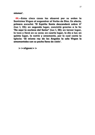 27



mismos".

  44.—Estas cinco cosas las observó por su orden la
Santísima Virgen al engendrar al Verbo de Dios. En efecto,
primero escuchó: "El Espíritu Santo descenderá sobre ti"
(Luc I, 35); en segundo lugar, consintió gracias a la fe:
"He aquí la esclava del Señor" (Luc I, 38); en tercer lugar,
le tuvo y llevó en su seno; en cuarto lugar, lo dio a luz; en
quinto lugar, lo nutrió y amamantó, por lo cual canta la
Iglesia: "Al mismo rey de los Angeles la sola Virgen lo
amamantaba con su pecho lleno de cielo".

    >>sigue>>
 