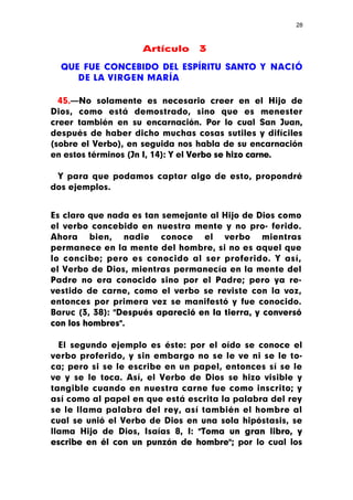 28



                    Artículo     3

  QUE FUE CONCEBIDO DEL ESPÍRITU SANTO Y NACIÓ
     DE LA VIRGEN MARÍA

  45.—No solamente es necesario creer en el Hijo de
Dios, como está demostrado, sino que es menester
creer también en su encarnación. Por lo cual San Juan,
después de haber dicho muchas cosas sutiles y difíciles
(sobre el Verbo), en seguida nos habla de su encarnación
en estos términos (Jn I, 14): Y el Verbo se hizo carne.

 Y para que podamos captar algo de esto, propondré
dos ejemplos.


Es claro que nada es tan semejante al Hijo de Dios como
el verbo concebido en nuestra mente y no pro- ferido.
Ahora bien, nadie conoce el verbo mientras
permanece en la mente del hombre, si no es aquel que
lo concibe; pero es conocido al ser proferido. Y así,
el Verbo de Dios, mientras permanecía en la mente del
Padre no era conocido sino por el Padre; pero ya re-
vestido de carne, como el verbo se reviste con la voz,
entonces por primera vez se manifestó y fue conocido.
Baruc (3, 38): "Después apareció en la tierra, y conversó
con los hombres".

  El segundo ejemplo es éste: por el oído se conoce el
verbo proferido, y sin embargo no se le ve ni se le to-
ca; pero si se le escribe en un papel, entonces sí se le
ve y se le toca. Así, el Verbo de Dios se hizo visible y
tangible cuando en nuestra carne fue como inscrito; y
así como al papel en que está escrita la palabra del rey
se le llama palabra del rey, así también el hombre al
cual se unió el Verbo de Dios en una sola hipóstasis, se
llama Hijo de Dios, Isaías 8, I: "Toma un gran libro, y
escribe en él con un punzón de hombre"; por lo cual los
 