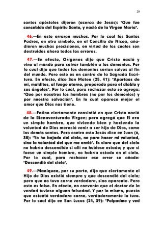 29



santos apóstoles dijeron (acerca de Jesús): "Que fue
concebido del Espíritu Santo, y nació de la Virgen María".

 46.—En esto erraron muchos. Por lo cual los Santos
Padres, en otro símbolo, en el Concilio de Nicea, aña-
dieron muchas precisiones, en virtud de las cuales son
destruidos ahora todos los errores.

  47.—En efecto, Orígenes dijo que Cristo nació y
vino al mundo para salvar también a los demonios. Por
lo cual dijo que todos los demonios serían salvos al fin
del mundo. Pero esto es en contra de la Sagrada Escri-
tura. En efecto, dice San Mateo (25, 41): "Apartaos de
mí, malditos, al fuego eterno, preparado para el diablo y
sus ángeles". Por lo cual, para rechazar esto se agrega:
"Que por nosotros los hombres (no por los demonios) y
por nuestra salvación". En lo cual aparece mejor el
amor que Dios nos tiene.

  48.—Fotino ciertamente consintió en que Cristo nació
de la Bienaventurada Virgen; pero agregó que El era
un simple hombre, que viviendo bien y haciendo la
voluntad de Dios mereció venir a ser hijo de Dios, como
los demás santos. Pero contra esto Jesús dice en Juan (ó,
38): "Yo he bajado del cielo, no para hacer mi voluntad,
sino la voluntad del que me envió". Es claro que del cielo
no habría descendido si allí no hubiese estado; y que si
fuese un simple hombre, no habría estado en el cielo.
Por lo cual, para rechazar ese error se añade:
"Descendió del cielo".

 49.—Maniqueo, por su parte, dijo que ciertamente el
Hijo de Dios existió siempre y que descendió del cielo;
pero que no tuvo carne verdadera, sino aparente. Pero
esto es falso. En efecto, no convenía que el doctor de la
verdad tuviese alguna falsedad. Y por lo mismo, puesto
que ostentó verdadera carne, verdaderamente la tuvo.
Por lo cual dijo en San Lucas (24, 39): "Palpadme y ved
 