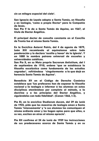 3



sin un milagro especial del cielo".

San Ignacio de Loyola adopta a Santo Tomás, en filosofía
y en teología, "como a propio Doctor" para la Compañía
de Jesús.
San Pío V le da a Santo Tomás de Aquino, en 1567, el
título de Doctor Angélico.

El principal doctor de consulta constante en el Concilio
de Trento fue el mismo Santo Tomás.

En la Encíclica Aeterni Patris, del 4 de agosto de 1879,
León XIII recomienda al aquinatense sobre toda
ponderación y lo declara "auxilio y honor" de la Iglesia". Y
en 1880 lo nombra patrono universal de escuelas y
universidades católicas.
San Pío X, en su Motu proprio Sacrorum Antistitum, del I
de septiembre de 1910, ordena "que se establezca la
filosofía escolástica como fundamento de los estudios
sagrados", refiriéndose "singularmente a la que dejó en
herencia Santo Tomás de Aquino".

Benedicto XV en el Código de Derecho Canónico
establece que "Los profesores han de exponer la filosofía
racional y la teología e informar á los alumnos en estas
disciplinas ateniéndose por completo al método, a la
doctrina y a los principios del Doctor Angélico, y
siguiéndolos con toda fidelidad". (Canon 1366, § 2).

Pío XI, en la encíclica Studiorum ducem, del 29 de ¡unió
de 1923, pide que los maestros de teología amen a Santo
Tomás "intensamente" y "a sus alumnos les comuniquen el
mismo ardiente amor y los hagan aptos para que ellos, a
su vez, exciten en otros el mismo aprecio".

Pío XII confirma el 24 de ¡unió de 1939 las instrucciones
de sus predecesores acerca de Santo Tomás y en su
 