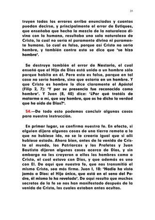 31



truyen todos los errores arriba enunciados y cuantos
puedan decirse, y principalmente el error de Eutiques,
que enseñaba que hecha la mezcla de la naturaleza di-
vina con la humana, resultaba una sola naturaleza de
Cristo, la cual no sería ni puramente divina ni puramen-
te humana. Lo cual es falso, porque así Cristo no sería
hombre, y también contra esto se dice que "se hizo
hombre".

  Se destruye también el error de Nestorio, el cual
enseñó que el Hijo de Dios está unido a un hombre sólo
porque habita en él. Pero esto es falso, porque en tal
caso no sería hombre, sino que estaría en un hombre. Y
que Cristo es hombre lo dice claramente el Apóstol
(Filip 2, 7): "Y por su presencia fue reconocido como
hombre". Y Juan (8, 40) dice: "¿Por qué tratáis de
matarme a mí, que soy hombre, que os he dicho la verdad
que he oído de Dios?".

 54.—De todo esto podemos concluir algunas cosas
para nuestra instrucción.

  En primer lugar, se confirma nuestra fe. En efecto, si
alguien dijera algunas cosas de una tierra remota a la
que no hubiese ido, no se le creería igual que si allí
hubiese estado. Ahora bien, antes de la venida de Cris-
to al mundo, los Patriarcas y los Profetas y Juan
Bautista dijeron algunas cosas acerca de Dios, y sin
embargo no les creyeron a ellos los hombres como a
Cristo, el cual estuvo con Dios, y que además es uno
con El. De aquí que nuestra fe, que nos transmitió el
mismo Cristo, sea más firme. Juan I, 18: "Nadie ha visto
jamás a Dios: el Hijo único, que está en el seno del Pa-
dre, él mismo lo ha revelado". De aquí resulta que muchos
secretos de la fe se nos han manifestado después de la
venida de Cristo, los cuales estaban antes ocultos.
 