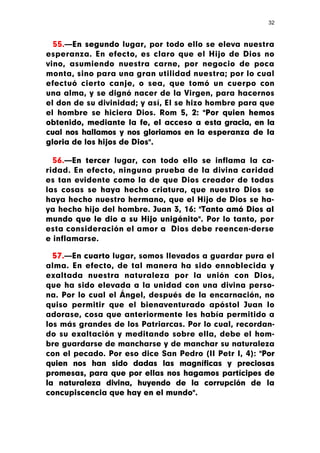 32



  55.—En segundo lugar, por todo ello se eleva nuestra
esperanza. En efecto, es claro que el Hijo de Dios no
vino, asumiendo nuestra carne, por negocio de poca
monta, sino para una gran utilidad nuestra; por lo cual
efectuó cierto canje, o sea, que tomó un cuerpo con
una alma, y se dignó nacer de la Virgen, para hacernos
el don de su divinidad; y así, El se hizo hombre para que
el hombre se hiciera Dios. Rom 5, 2: "Por quien hemos
obtenido, mediante la fe, el acceso a esta gracia, en la
cual nos hallamos y nos gloriamos en la esperanza de la
gloria de los hijos de Dios".

  56.—En tercer lugar, con todo ello se inflama la ca-
ridad. En efecto, ninguna prueba de la divina caridad
es tan evidente como la de que Dios creador de todas
las cosas se haya hecho criatura, que nuestro Dios se
haya hecho nuestro hermano, que el Hijo de Dios se ha-
ya hecho hijo del hombre. Juan 3, 16: "Tanto amó Dios al
mundo que le dio a su Hijo unigénito". Por lo tanto, por
esta consideración el amor a Dios debe reencen-derse
e inflamarse.

  57.—En cuarto lugar, somos llevados a guardar pura el
alma. En efecto, de tal manera ha sido ennoblecida y
exaltada nuestra naturaleza por la unión con Dios,
que ha sido elevada a la unidad con una divina perso-
na. Por lo cual el Ángel, después de la encarnación, no
quiso permitir que el bienaventurado apóstol Juan lo
adorase, cosa que anteriormente les había permitido a
los más grandes de los Patriarcas. Por lo cual, recordan-
do su exaltación y meditando sobre ella, debe el hom-
bre guardarse de mancharse y de manchar su naturaleza
con el pecado. Por eso dice San Pedro (II Petr I, 4): "Por
quien nos han sido dadas las magníficas y preciosas
promesas, para que por ellas nos hagamos partícipes de
la naturaleza divina, huyendo de la corrupción de la
concupiscencia que hay en el mundo".
 