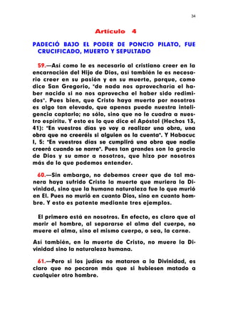 34



                      Artículo     4

PADECIÓ BAJO EL PODER DE PONCIO PILATO, FUE
 CRUCIFICADO, MUERTO Y SEPULTADO

   59.—Así como le es necesario al cristiano creer en la
encarnación del Hijo de Dios, así también le es necesa-
rio creer en su pasión y en su muerte, porque, como
dice San Gregorio, "de nada nos aprovecharía el ha-
ber nacido si no nos aprovecha el haber sido redimi-
dos". Pues bien, que Cristo haya muerto por nosotros
es algo tan elevado, que apenas puede nuestra inteli-
gencia captarlo; no sólo, sino que no le cuadra a nues-
tro espíritu. Y esto es lo que dice el Apóstol (Hechos 13,
41): "En vuestros días yo voy a realizar una obra, una
obra que no creeréis si alguien os la cuenta". Y Habacuc
I, 5: "En vuestros días se cumplirá una obra que nadie
creerá cuando se narre". Pues tan grandes son la gracia
de Dios y su amor a nosotros, que hizo por nosotros
más de lo que podemos entender.

  60.—Sin embargo, no debemos creer que de tal ma-
nera haya sufrido Cristo la muerte que muriera la Di-
vinidad, sino que la humana naturaleza fue lo que murió
en El. Pues no murió en cuanto Dios, sino en cuanto hom-
bre. Y esto es patente mediante tres ejemplos.

 El primero está en nosotros. En efecto, es claro que al
morir el hombre, al separarse el alma del cuerpo, no
muere el alma, sino el mismo cuerpo, o sea, la carne.

Así también, en la muerte de Cristo, no muere la Di-
vinidad sino la naturaleza humana.

  61.—Pero si los judíos no mataron a la Divinidad, es
claro que no pecaron más que si hubiesen matado a
cualquier otro hombre.
 