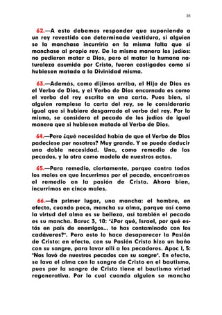 35



  62.—A esto debemos responder que suponiendo a
un rey revestido con determinada vestidura, si alguien
se la manchase incurriría en la misma falta que si
manchase al propio rey. De la misma manera los judíos:
no pudieron matar a Dios, pero al matar la humana na-
turaleza asumida por Cristo, fueron castigados como si
hubiesen matado a la Divinidad misma.

  63.—Además, como dijimos arriba, el Hijo de Dios es
el Verbo de Dios, y el Verbo de Dios encarnado es como
el verbo del rey escrito en una carta. Pues bien, si
alguien rompiese la carta del rey, se le consideraría
igual que si hubiere desgarrado el verbo del rey. Por lo
mismo, se considera el pecado de los judíos de igual
manera que si hubiesen matado al Verbo de Dios.

 64.—Pero ¿qué necesidad había de que el Verbo de Dios
padeciese por nosotros? Muy grande. Y se puede deducir
una doble necesidad. Una, como remedio de los
pecados, y la otra como modelo de nuestros actos.

  65.—Para remedio, ciertamente, porque contra todos
los males en que incurrimos por el pecado, encontramos
el remedio en la pasión de Cristo. Ahora bien,
incurrimos en cinco males.

  66.—En primer lugar, una mancha: el hombre, en
efecto, cuando peca, mancha su alma, porque así como
la virtud del alma es su belleza, así también el pecado
es su mancha. Baruc 3, 10: "¿Por qué, Israel, por qué es-
tás en país de enemigos... te has contaminado con los
cadáveres?". Pero esto lo hace desaparecer la Pasión
de Cristo: en efecto, con su Pasión Cristo hizo un baño
con su sangre, para lavar allí a los pecadores. Apoc I, 5:
"Nos lavó de nuestros pecados con su sangre". En efecto,
se lava el alma con la sangre de Cristo en el bautismo,
pues por la sangre de Cristo tiene el bautismo virtud
regenerativa. Por lo cual cuando alguien se mancha
 