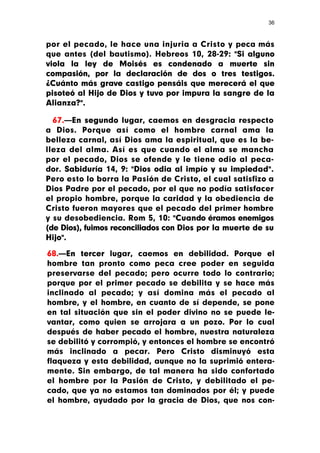 36



por el pecado, le hace una injuria a Cristo y peca más
que antes (del bautismo). Hebreos 10, 28-29: "Si alguno
viola la ley de Moisés es condenado a muerte sin
compasión, por la declaración de dos o tres testigos.
¿Cuánto más grave castigo pensáis que merecerá el que
pisoteó al Hijo de Dios y tuvo por impura la sangre de la
Alianza?".

  67.—En segundo lugar, caemos en desgracia respecto
a Dios. Porque así como el hombre carnal ama la
belleza carnal, así Dios ama la espiritual, que es la be-
lleza del alma. Así es que cuando el alma se mancha
por el pecado, Dios se ofende y le tiene odio al peca-
dor. Sabiduría 14, 9: "Dios odia al impío y su impiedad".
Pero esto lo borra la Pasión de Cristo, el cual satisfizo a
Dios Padre por el pecado, por el que no podía satisfacer
el propio hombre, porque la caridad y la obediencia de
Cristo fueron mayores que el pecado del primer hombre
y su desobediencia. Rom 5, 10: "Cuando éramos enemigos
(de Dios), fuimos reconciliados con Dios por la muerte de su
Hijo".

68.—En tercer lugar, caemos en debilidad. Porque el
hombre tan pronto como peca cree poder en seguida
preservarse del pecado; pero ocurre todo lo contrario;
porque por el primer pecado se debilita y se hace más
inclinado al pecado; y así domina más el pecado al
hombre, y el hombre, en cuanto de sí depende, se pone
en tal situación que sin el poder divino no se puede le-
vantar, como quien se arrojara a un pozo. Por lo cual
después de haber pecado el hombre, nuestra naturaleza
se debilitó y corrompió, y entonces el hombre se encontró
más inclinado a pecar. Pero Cristo disminuyó esta
flaqueza y esta debilidad, aunque no la suprimió entera-
mente. Sin embargo, de tal manera ha sido confortado
el hombre por la Pasión de Cristo, y debilitado el pe-
cado, que ya no estamos tan dominados por él; y puede
el hombre, ayudado por la gracia de Dios, que nos con-
 