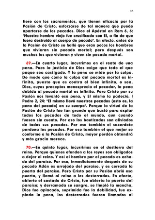 37



fiere con los sacramentos, que tienen eficacia por la
Pasión de Cristo, esforzarse de tal manera que puede
apartarse de los pecados. Dice el Apóstol en Rom 6, 6:
"Nuestro hombre viejo fue crucificado con El, a fin de que
fuera destruido el cuerpo de pecado". En efecto, antes de
la Pasión de Cristo se halló que eran pocos los hombres
que vivieran sin pecado mortal; pero después son
muchos los que vivieron y viven sin pecado mortal.

  69.—En cuarto lugar, incurrimos en el reato de una
pena. Pues la justicia de Dios exige que todo el que
peque sea castigado. Y la pena se mide por la culpa.
De modo que como la culpa del pecado mortal es in-
finita, puesto que es contra el bien infinito, o sea,
Dios, cuyos preceptos menosprecia el pecador, la pena
debida al pecado mortal es infinita. Pero Cristo por su
Pasión nos levantó esa pena, y El mismo la padeció. I
Pedro 2, 24: "El mismo llevó nuestros pecados (esto es, la
pena del pecado) en su cuerpo". Porque la virtud de la
Pasión de Cristo fue tan grande que bastó para expiar
todos los pecados de todo el mundo, aun cuando
fuesen sin cuento. Por eso los bautizados son aliviados
de todos sus pecados. Por eso también el sacerdote
perdona los pecados. Por eso también el que mejor se
conforme a la Pasión de Cristo, mayor perdón obtendrá
y más gracia merece.

  70.—En quinto lugar, incurrimos en el destierro del
reino. Porque quienes ofenden a los reyes son obligados
a dejar el reino. Y así el hombre por el pecado es echa-
do del paraíso. Por eso, inmediatamente después de su
pecado Adán es arrojado del paraíso, y es cerrada la
puerta del paraíso. Pero Cristo por su Pasión abrió esa
puerta, y llamó al reino a los desterrados. En efecto,
abierto el costado de Cristo, fue abierta la puerta del
paraíso; y derramada su sangre, se limpió la mancha,
Dios fue aplacado, suprimida fue la debilidad, fue ex-
piada la pena, los desterrados fueron llamados al
 