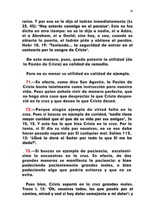 38



reino. Y por eso se le dijo al ladrón inmediatamente (Lc
23, 43): "Hoy estarás conmigo en el paraíso". Esto no fue
dicho en otro tiempo: no se le dijo a nadie, ni a Adán,
ni a Abraham, ni a David; sino hoy, o sea, cuando es
abierta la puerta, el ladrón pide y obtiene el perdón.
Hebr 10, 19: "Teniendo... la seguridad de entrar en el
santuario por la sangre de Cristo".

  De esta manera, pues, queda patente la utilidad (de
la Pasión de Cristo) en calidad de remedio.

  Pero no es menor su utilidad en calidad de ejemplo.

  71.—En efecto, como dice San Agustín, la Pasión de
Cristo basta totalmente como instrucción para nuestra
vida. Pues quien anhele vivir de manera perfecta, que
no haga otra cosa que despreciar lo que Cristo despre-
ció en la cruz y que desee lo que Cristo deseó.

  72.—Porque ningún ejemplo de virtud falta en la
cruz. Pues si buscas un ejemplo de caridad, "nadie tiene
mayor caridad que el que da su vida por sus amigos", Jn
15, 13. Y esto fue lo que hizo Cristo en la cruz. Por lo
tanto, si El dio su vida por nosotros, no se nos debe
hacer pesado soportar por El cualquier mal. Salmo 1 1 5 ,
12: "¿Qué le daré al Señor por todo lo que El me ha
dado?".

  73.—Si buscas un ejemplo de paciencia, excelentí-
simo lo encuentras en la cruz. En efecto, de dos
grandes maneras se manifiesta la paciencia: o bien
padeciendo pacientemente grandes males, o bien
padeciendo algo que podría evitarse y que no se
evita.

  Pues bien, Cristo soportó en la cruz grandes males.
Treno I, 12: "Oh, vosotros todos, los que pasáis por el
camino, mirad y ved si hay dolor semejante a mi dolor"; y
 