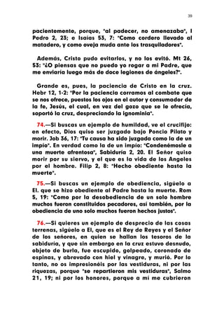 39



pacientemente, porque, "al padecer, no amenazaba", I
Pedro 2, 23; e Isaías 53, 7: "Como cordero llevado al
matadero, y como oveja muda ante los trasquiladores".

 Además, Cristo pudo evitarlos, y no los evitó. Mt 26,
53: "¿O piensas que no puedo yo rogar a mi Padre, que
me enviaría luego más de doce legiones de ángeles?".

  Grande es, pues, la paciencia de Cristo en la cruz.
Hebr 12, 1-2: "Por la paciencia corramos al combate que
se nos ofrece, puestos los ojos en el autor y consumador de
la fe, Jesús, el cual, en vez del gozo que se le ofrecía,
soportó la cruz, despreciando la ignominia".

  74.—Si buscas un ejemplo de humildad, ve el crucifijo:
en efecto, Dios quiso ser juzgado bajo Poncio Pilato y
morir. Job 36, 17: "Tu causa ha sido juzgada como la de un
impío". En verdad como la de un impío: "Condenémosle a
una muerte afrentosa", Sabiduría 2, 20. El Señor quiso
morir por su siervo, y el que es la vida de los Angeles
por el hombre. Filip 2, 8: "Hecho obediente hasta la
muerte".

  75.—Si buscas un ejemplo de obediencia, sigúelo a
El. que se hizo obediente al Padre hasta la muerte. Rom
5, 19: "Como por la desobediencia de un solo hombre
muchos fueron constituidos pecadores, así también, por la
obediencia de uno solo muchos fueron hechos justos".

  76.—Si quieres un ejemplo de desprecio de las cosas
terrenas, sigúelo a El, que es el Rey de Reyes y el Señor
de los señores, en quien se hallan los tesoros de la
sabiduría, y que sin embargo en la cruz estuvo desnudo,
objeto de burla, fue escupido, golpeado, coronado de
espinas, y abrevado con hiel y vinagre, y murió. Por lo
tanto, no os impresionéis por las vestiduras, ni por las
riquezas, porque "se repartieron mis vestiduras", Salmo
2 1 , 19; ni por los honores, porque a mí me cubrieron
 