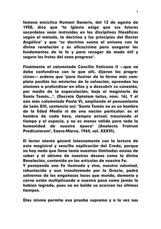 4



famosa encíclica Humani Generis, del 12 de agosto de
1950, dice que "la Iglesia exige que sus futuros
sacerdotes sean instruidos en las disciplinas filosóficas
según el método, la doctrina y los principios del Doctor
Angélico" y que "su doctrina suena al unísono con la
divina revelación y es eficacísima para asegurar los
fundamentos de la fe y para recoger de modo útil y
seguro los frutos del sano progreso".

Finalmente el calumniado Concilio Vaticano II —que no
debe confundirse con lo que allí, dijeron los progre-
sistas— ordena que "para ilustrar de la forma más com-
pleta posible los misterios de la salvación, aprendan los
alumnos a profundizar en ellos y a descubrir su conexión,
por medio de la especulación, bajo el magisterio de
Santo Tomás...". (Decreto Optatam totius, núm. 16). Y el
aún más calumniado Paulo VI, ampliando el pensamiento
de León XIII, sentencia así: "Santo Tomás no es un hombre
de la Edad Media ni de una nación particular: es el
hombre de cada hora, siempre actual; trasciende el
tiempo y el espacio, y no es menos válido para toda la
humanidad de nuestra época" (Analecta Fratrum
Predicatorum", Enero-Marzo, 1964, vol. XXXVI).

El lector atento gozará intensamente con la lectura de
esta magistral y sencilla explicación del Credo, porque
no hay nada que llene tanto nuestras ilimitadas ansias de
saber y el abismo de nuestros deseos como la divina
Revelación, contenida en los artículos de nuestra Fe.
Y poseyendo una Fe ilustrada y viva, nuestra voluntad,
robustecida y aun transformada por la Gracia, podrá
salvarnos de los engañosos lazos que mundo, demonio y
carne están multiplicando a nuestro paso como jamás lo
habían logrado, pues no en balde se acercan los últimos
tiempos.

Dios mismo permite esa prueba suprema y a la vez nos
 