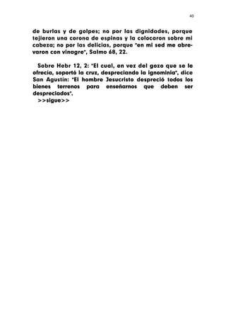 40



de burlas y de golpes; no por las dignidades, porque
tejieron una corona de espinas y la colocaron sobre mi
cabeza; no por las delicias, porque "en mi sed me abre-
varon con vinagre", Salmo 68, 22.

  Sobre Hebr 12, 2: "El cual, en vez del gozo que se le
ofrecía, soportó la cruz, despreciando la ignominia", dice
San Agustín: "El hombre Jesucristo despreció todos los
bienes terrenos para enseñarnos que deben ser
despreciados".
  >>sigue>>
 