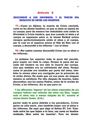 41



                     Artículo    5

DESCENDIÓ A LOS INFIERNOS, Y AL TERCER DÍA
    RESUCITO DE ENTRE LOS MUERTOS

  77.—Como ya dijimos, la muerte de Cristo consistió,
como en los demás hombres, en que su alma se separó de
su cuerpo; pero de manera tan indisoluble está unida la
Divinidad a Cristo hombre, que aun cuando el alma y el
cuerpo se separaron entre sí, la misma Deidad estuvo
siempre perfectísimamente unida al alma y al cuerpo,
por lo cual en el sepulcro estuvo el Hijo de Dios con el
cuerpo, y descendió a los infiernos 1 con el alma.

  78.—Por cuatro razones descendió Cristo con su alma a
los infiernos.

  La primera fue soportar toda la pena del pecado,
para expiar así toda la culpa. Porque la pena del pe-
cado del hombre no era sólo la muerte del cuerpo,
sino que también era un sufrimiento del alma. Porque
como el pecado era también por parte del alma, tam-
bién la misma alma era castigada por la privación de
la visión divina. De modo que sin esa pena, de ninguna
manera se satisfacía. Por ello, después de muertos, todos
descendían, aun los santos Padres, antes de la venida de
Cristo, a los infiernos. Así es que para so-

 1 Los diferentes "lugares" de las almas separadas de sus
cuerpos indican una relación del alma con Dios, "según
esté el alma más o menos alejada de El", enseña el
mismo Santo Tomás. (S.A.).

portar toda la pena debida a los pecadores, Cristo
quiso no sólo morir, sino también bajar con el alma a
los infiernos. De aquí que diga el Salmo 87, 5-6: "Con-
tado entre los que bajan a la fosa, soy como un hombre
acabado, libre entre los muertos". Pues los demás
 