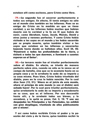 42



estaban allí como esclavos, pero Cristo como libre.

  79.—La segunda fue el socorrer perfectamente a
todos sus amigos. En efecto, El tenía amigos no sólo
en el mundo sino también en los infiernos. Pues se es
amigo de Cristo en la medida en que se tiene
caridad, y en los infiernos había muchos que habían
muerto con la caridad y la fe en El que había de
venir, como Abraham, Isaac, Jacob, Moisés, David y
otros justos y varones perfectos. Y como Cristo había
visitado a los suyos en el mundo y los había socorrido
por su propia muerte, quiso también visitar a los
suyos que estaban en los infiernos y socorrerlos
bajando hasta donde se hallaban ellos. Eccli 24, 45:
"Penetraré a todas las profundidades de la tierra, y
visitaré a todos los que duermen, e iluminaré a cuantos
esperan en el Señor".

  80.—La tercera razón fue el triunfar perfectamente
sobre el diablo. En efecto, se triunfa de manera
perfecta sobre otro, cuando no sólo se le vence en el
campo de batalla, sino que se le acomete hasta en su
propia casa y se le arrebata la sede de su imperio y
su casa misma. Pues bien, Cristo había triunfado del
diablo, pues en la cruz lo había vencido. Por lo cual
dice Juan (12, 31): "Ahora es el juicio de este mundo,
ahora el príncipe de este mundo (o sea el diablo) será
echado fuera". Por lo cual para triunfar perfectamente,
quiso arrebatarle la sede de su imperio y encadenarlo
en su casa, que es el infierno. Por eso descendió
hasta allí, y le arrebató todos sus bienes, y lo
encadenó, y le quitó su presa, Col. 2, 15: "Y una vez
despojados los Principados y las Potestades, ios exhibió
con gran despliegue, triunfando de ellos públicamente
por sí mismo".

  Y así como había recibido Cristo el poder y la po-
sesión del cielo y de la tierra, quiso también recibir la
 