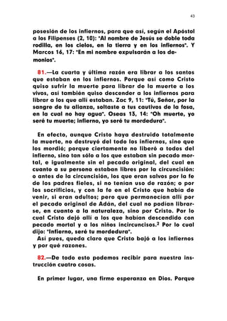 43



posesión de los infiernos, para que así, según el Apóstol
a los Filipenses (2, 10): "Al nombre de Jesús se doble toda
rodilla, en los cielos, en la tierra y en los infiernos". Y
Marcos 16, 17: "En mi nombre expulsarán a los de-
monios".

  81.—La cuarta y última razón era librar a los santos
que estaban en los infiernos. Porque así como Cristo
quiso sufrir la muerte para librar de la muerte a los
vivos, así también quiso descender a los infiernos para
librar a los que allí estaban. Zac 9, 11: "Tú, Señor, por la
sangre de tu alianza, soltaste a tus cautivos de la fosa,
en la cual no hay agua". Oseas 13, 14: "Oh muerte, yo
seré tu muerte; infierno, yo seré tu mordedura".

  En efecto, aunque Cristo haya destruido totalmente
la muerte, no destruyó del todo los infiernos, sino que
los mordió; porque ciertamente no liberó a todos del
infierno, sino tan sólo a los que estaban sin pecado mor-
tal, e igualmente sin el pecado original, del cual en
cuanto a su persona estaban libres por la circuncisión:
o antes de la circuncisión, los que eran salvos por la fe
de los padres fieles, si no tenían uso de razón; o por
los sacrificios, y con la fe en el Cristo que había de
venir, si eran adultos; pero que permanecían allí por
el pecado original de Adán, del cual no podían librar-
se, en cuanto a la naturaleza, sino por Cristo. Por lo
cual Cristo dejó allí a los que habían descendido con
pecado mortal y a los niños incircuncisos.2 Por lo cual
dijo: "Infierno, seré tu mordedura".
  Así pues, queda claro que Cristo bajó a los infiernos
y por qué razones.

  82.—De todo esto podemos recibir para nuestra ins-
trucción cuatro cosas.

 En primer lugar, una firme esperanza en Dios. Porque
 