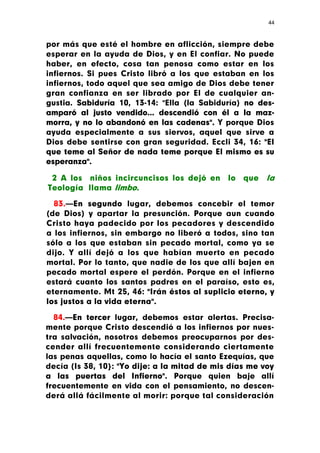 44



por más que esté el hombre en aflicción, siempre debe
esperar en la ayuda de Dios, y en El confiar. No puede
haber, en efecto, cosa tan penosa como estar en los
infiernos. Si pues Cristo libró a los que estaban en los
infiernos, todo aquel que sea amigo de Dios debe tener
gran confianza en ser librado por El de cualquier an-
gustia. Sabiduría 10, 13-14: "Ella (la Sabiduría) no des-
amparó al justo vendido... descendió con él a la maz-
morra, y no lo abandonó en las cadenas". Y porque Dios
ayuda especialmente a sus siervos, aquel que sirve a
Dios debe sentirse con gran seguridad. Eccli 34, 16: "El
que teme al Señor de nada teme porque El mismo es su
esperanza".

 2 A los niños incircuncisos los dejó en      lo   que   la
Teología llama limbo.

  83.—En segundo lugar, debemos concebir el temor
(de Dios) y apartar la presunción. Porque aun cuando
Cristo haya padecido por los pecadores y descendido
a los infiernos, sin embargo no liberó a todos, sino tan
sólo a los que estaban sin pecado mortal, como ya se
dijo. Y allí dejó a los que habían muerto en pecado
mortal. Por lo tanto, que nadie de los que allí bajen en
pecado mortal espere el perdón. Porque en el infierno
estará cuanto los santos padres en el paraíso, esto es,
eternamente. Mt 25, 46: "Irán éstos al suplicio eterno, y
los justos a la vida eterna".

  84.—En tercer lugar, debemos estar alertas. Precisa-
mente porque Cristo descendió a los infiernos por nues-
tra salvación, nosotros debemos preocuparnos por des-
cender allí frecuentemente considerando ciertamente
las penas aquellas, como lo hacía el santo Ezequías, que
decía (Is 38, 10}: "Yo dije: a la mitad de mis días me voy
a las puertas del Infierno". Porque quien baje allí
frecuentemente en vida con el pensamiento, no descen-
derá allá fácilmente al morir: porque tal consideración
 