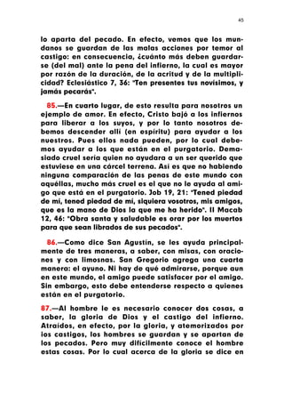 45



lo aparta del pecado. En efecto, vemos que los mun-
danos se guardan de las malas acciones por temor al
castigo: en consecuencia, ¿cuánto más deben guardar-
se (del mal) ante la pena del infierno, la cual es mayor
por razón de la duración, de la acritud y de la multipli-
cidad? Eclesiástico 7, 36: "Ten presentes tus novísimos, y
jamás pecarás".

  85.—En cuarto lugar, de esto resulta para nosotros un
ejemplo de amor. En efecto, Cristo bajó a los infiernos
para liberar a los suyos, y por lo tanto nosotros de-
bemos descender allí (en espíritu) para ayudar a los
nuestros. Pues ellos nada pueden, por lo cual debe-
mos ayudar a los que están en el purgatorio. Dema-
siado cruel sería quien no ayudara a un ser querido que
estuviese en una cárcel terrena. Así es que no habiendo
ninguna comparación de las penas de este mundo con
aquéllas, mucho más cruel es el que no le ayuda al ami-
go que está en el purgatorio. Job 19, 21: "Tened piedad
de mí, tened piedad de mí, siquiera vosotros, mis amigos,
que es la mano de Dios la que me ha herido". II Macab
12, 46: "Obra santa y saludable es orar por los muertos
para que sean librados de sus pecados".

  86.—Como dice San Agustín, se les ayuda principal-
mente de tres maneras, a saber, con misas, con oracio-
nes y con limosnas. San Gregorio agrega una cuarta
manera: el ayuno. Ni hay de qué admirarse, porque aun
en este mundo, el amigo puede satisfacer por el amigo.
Sin embargo, esto debe entenderse respecto a quienes
están en el purgatorio.

87.—Al hombre le es necesario conocer dos cosas, a
saber, la gloria de Dios y el castigo del infierno.
Atraídos, en efecto, por la gloria, y atemorizados por
ios castigos, los hombres se guardan y se apartan de
los pecados. Pero muy difícilmente conoce el hombre
estas cosas. Por lo cual acerca de la gloria se dice en
 