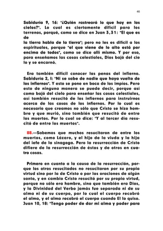 46



Sabiduría 9, 16: "¿Quién rastreará lo que hay en los
cielos?". Lo cual es ciertamente difícil para los
terrenos, porqué, como se dice en Juan 3 , 3 1 : "El que es
de
la tierra habla de la tierra"; pero no les es difícil a los
espirituales, porque "el que viene de lo alto está por
encima de todos", como se dice allí mismo. Y por eso,
para enseñamos las cosas celestiales, Dios bajó del cie
lo y se encarnó.

  Era también difícil conocer las penas del infierno.
Sabiduría 2, I: "Ni se sabe de nadie que haya vuelto de
los infiernos". Y esto se pone en boca de los impíos. Pero
esto de ninguna manera se puede decir, porque así
como bajó del cielo para enseñar las cosas celestiales,
así también resucitó de los infiernos para instruirnos
acerca de las cosas de los infiernos. Por lo cual es
necesario que creamos no sólo que Cristo se hizo hom-
bre y que murió, sino también que resucitó de entre
los muertos. Por lo cual se dice: "Y al tercer día resu-
citó de entre los muertos".

  88.—Sabemos que muchos resucitaron de entre los
muertos, como Lázaro, y el hijo de la viuda y la hija
del ¡efe de la sinagoga. Pero la resurrección de Cristo
difiere de la resurrección de éstos y de otros en cua-
tro cosas.

  Primero en cuanto a la causa de la resurrección, por-
que los otros resucitados no resucitaron por su propia
virtud sino por la de Cristo o por las oraciones de algún
santo, y en cambio Cristo resucitó por su propia virtud,
porque no sólo era hombre, sino que también era Dios,
y la Divinidad del Verbo jamás fue separada ni de su
alma ni de su cuerpo, por lo cual el cuerpo recobró
el alma, y el alma recobró el cuerpo cuando El lo quiso.
Juan 10, 18: "Tengo poder de dar mi alma y poder para
 