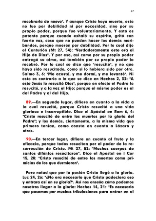 47



recobrarla de nuevo". Y aunque Cristo haya muerto, esto
no fue por debilidad ni por necesidad, sino por su
propio poder, porque fue voluntariamente. Y esto es
patente porque cuando exhaló su espíritu, gritó con
fuerte voz, cosa que no pueden hacer los demás mori-
bundos, porque mueren por debilidad. Por lo cual dijo
el Centurión (Mt 27, 54): "Verdaderamente este era el
Hijo de Dios". Y por eso, así como por su propio poder
entregó su alma, así también por su propio poder la
recobró. Por lo cual se dice que "resucitó", y no que
haya sido resucitado, como si lo hubiera sido por otro.
Salmo 3, 6: "Me acosté, y me dormí, y me levanté". Ni
esto es contrario a lo que se dice en Hechos 2, 32: "A
este Jesús lo resucitó Dios", porque en efecto el Padre lo
resucitó, y a la vez el Hijo: porque el mismo poder es el
del Padre y el del Hijo.

  89.—En segundo lugar, difiere en cuanto a la vida a
la cual resucitó, porque Cristo resucitó a una vida
gloriosa e incorruptible. Dice el Apóstol en Rom 6, 4:
"Cristo resucitó de entre los muertos por la gloria del
Padre"; y los demás, ciertamente, a la misma vida que
primero tenían, como consta en cuanto a Lázaro y
otros.

  90.—En tercer lugar, difiere en cuanto al fruto y la
eficacia, porque todos resucitan por el poder de la re-
surrección de Cristo. Mt 27, 52: "Muchos cuerpos de
santos difuntos resucitaron". Dice el Apóstol en I Cor
15, 20: "Cristo resucitó de entre los muertos como pri-
micias de los que durmieron".

  Pero notad que por la pasión Cristo llegó a la gloria.
Luc 24, 2ó: "¿No era necesario que Cristo padeciera eso
y entrara así en su gloria?". Así nos enseña cómo podemos
nosotros llegar a la gloria: Hechos 14, 21: "Es necesario
que pasemos por muchas tribulaciones para entrar en el
 