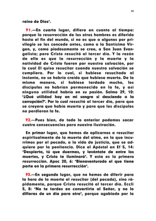48



reino de Dios".

  91.—En cuarto lugar, difiere en cuanto al tiempo:
porque la resurrección de los otros hombres es diferida
hasta el fin del mundo, si no es que a algunos por pri-
vilegio se les concede antes, como a la Santísima Vir-
gen, y, como piadosamente se cree, a San Juan Evan-
gelista; pero Cristo resucitó al tercer día. Y la razón
de ello es que la resurrección y la muerte y la
natividad de Cristo fueron por nuestra salvación, por
lo cual El quiso resucitar cuando nuestra salvación se
cumpliera. Por lo cual, si hubiese resucitado al
instante, no se habría creído que hubiese muerto. De la
misma manera, si hubiese tardado mucho, los
discípulos no habrían permanecido en la fe, y así
ninguna utilidad habría en su pasión. Salmo 29, 10:
"¿Qué utilidad hay en mi sangre si desciendo a la
corrupción?". Por lo cual resucitó al tercer día, para que
se creyera que había muerto y para que los discípulos
no perdieran la fe.

 92.—Pues bien, de todo lo anterior podemos sacar
cuatro consecuencias para nuestra ilustración.

  En primer lugar, que hemos de aplicarnos a resucitar
espiritualmente de la muerte del alma, en la que incu-
rrimos por el pecado, a la vida de justicia, que se ad-
quiere por la penitencia. Dice el Apóstol en Ef 5, 14:
"Despierta, tú que duermes, y levántate de entre los
muertos, y Cristo te iluminará". Y esta es la primera
resurrección. Apoc 20, 6: "Bienaventurado el que tiene
parte en la primera resurrección".

  93.—En segundo lugar, que no hemos de diferir para
la hora de la muerte el resucitar (del pecado), sino rá-
pidamente, porque Cristo resucitó al tercer día. Eccli
5, 8: "No te tardes en convertirte al Señor, y no lo
difieras de un día para otro", porque agobiado por la
 