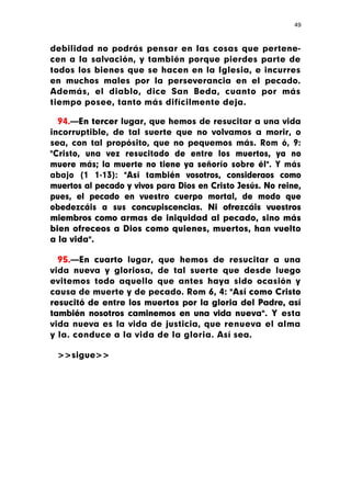 49



debilidad no podrás pensar en las cosas que pertene-
cen a la salvación, y también porque pierdes parte de
todos los bienes que se hacen en la Iglesia, e incurres
en muchos males por la perseverancia en el pecado.
Además, el diablo, dice San Beda, cuanto por más
tiempo posee, tanto más difícilmente deja.

  94.—En tercer lugar, que hemos de resucitar a una vida
incorruptible, de tal suerte que no volvamos a morir, o
sea, con tal propósito, que no pequemos más. Rom ó, 9:
"Cristo, una vez resucitado de entre los muertos, ya no
muere más; la muerte no tiene ya señorío sobre él". Y más
abajo (1 1-13): "Así también vosotros, consideraos como
muertos al pecado y vivos para Dios en Cristo Jesús. No reine,
pues, el pecado en vuestro cuerpo mortal, de modo que
obedezcáis a sus concupiscencias. Ni ofrezcáis vuestros
miembros como armas de iniquidad al pecado, sino más
bien ofreceos a Dios como quienes, muertos, han vuelto
a la vida".

  95.—En cuarto lugar, que hemos de resucitar a una
vida nueva y gloriosa, de tal suerte que desde luego
evitemos todo aquello que antes haya sido ocasión y
causa de muerte y de pecado. Rom 6, 4: "Así como Cristo
resucitó de entre los muertos por la gloria del Padre, así
también nosotros caminemos en una vida nueva". Y esta
vida nueva es la vida de justicia, que renueva el alma
y la. conduce a la vida de la gloria. Así sea.

 >>sigue>>
 