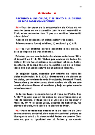 50



                     Artículo       6

 ASCENDIÓ A LOS CIELOS, Y SE SENTÓ A LA DIESTRA
   DE DIOS PADRE OMNIPOTENTE

 96.—Tras de creer en la resurrección de Cristo es ne-
cesario creer en su ascensión, por la cual ascendió al
Cielo a los cuarenta días. Y por eso se dice: "Ascendió
a los cielos".
 Acerca de su ascensión debes notar tres cosas.
 Primeramente fue a) sublime, b) racional y c) útil.

 97.—a) Fue sublime porque ascendió a los cielos. Y
esto se explica de tres maneras.

  Primero, por encima de todos los cielos materiales.1 Dice
el Apóstol en Ef 4, 10: "Subió por encima de todos los
cielos". Cristo fue el primero en realizar tal cosa. Antes,
en efecto, el cuerpo terreno no existía sino en la tierra,
tanto que aun Adán estuvo en un paraíso terrenal.

  En segundo lugar, ascendió por encima de todos los
cielos espirituales. Ef I, 20-22: "Sentándole a su diestra en
los cielos, por encima de todo Principado, Potestad, Virtud,
Dominación y de todo cuanto tiene nombre no sólo en este
mundo sino también en el venidero; y bajo sus pies sometió
todas las cosas".

  En tercer lugar, ascendió hasta el trono del Padre. Dan
7, 13: "Y he aquí que en las nubes del cielo venía como un
Hijo de hombre, y llegó hasta el Anciano de los días"; y
Marc 16, 19: "Y el Señor Jesús, después de hablarles, fue
elevado al cielo, y se sentó a la diestra de Dios".

  98.—Pero no debemos entender lo de "diestra de Dios"
de una manera corporal, sino metafóricamente: porque se
dice que se sentó a la derecha del Padre, en cuanto Dios,
esto es, por su igualdad con el Padre; y en cuanto
 