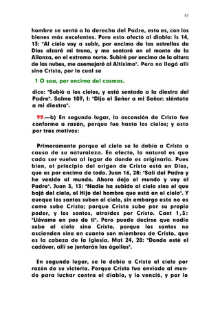 51



hombre se sentó a la derecha del Padre, esto es, con los
bienes más excelentes. Pero esto afectó al diablo: Is 14,
13: "Al cíelo voy a subir, por encima de las estrellas de
Dios alzaré mi trono, y me sentaré en el monte de la
Alianza, en el extremo norte. Subiré por encima de la altura
de las nubes, me asemejaré al Altísimo". Pero no llegó allí
sino Cristo, por lo cual se
 1 O sea, por encima del cosmos.

dice: "Subió a ios cielos, y está sentado a la diestra del
Padre". Salmo 109, I: "Dijo el Señor a mi Señor: siéntate
a mi diestra".

 99.—b) En segundo lugar, la ascensión de Cristo fue
conforme a razón, porque fue hasta los cielos; y esto
por tres motivos:

  Primeramente porque el cielo se le debía a Cristo a
causa de su naturaleza. En efecto, lo natural es que
cada ser vuelva al lugar de donde es originario. Pues
bien, el principio del origen de Cristo está en Dios,
que es por encima de todo. Juan 16, 28: "Salí del Padre y
he venido al mundo. Ahora dejo el mundo y voy al
Padre". Juan 3, 13: "Nadie ha subido al cielo sino el que
bajó del cielo, el Hijo del hombre que está en el cielo". Y
aunque los santos suben al cielo, sin embargo esto no es
como sube Cristo; porque Cristo sube por su propio
poder, y los santos, atraídos por Cristo. Cant 1 , 3 :
"Llévame en pos de ti". Pero puede decirse que nadie
sube al cielo sino Cristo, porque los santos no
ascienden sino en cuanto son miembros de Cristo, que
es la cabeza de la Iglesia. Mat 24, 28: "Donde esté el
cadáver, allí se juntarán las águilas".

  En segundo lugar, se le debía a Cristo el cielo por
razón de su victoria. Porque Cristo fue enviado al mun-
do para luchar contra el diablo, y lo venció, y por lo
 